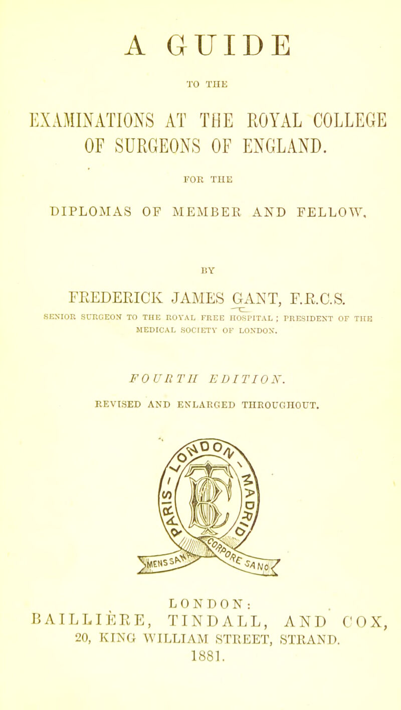 TO THE EXAMIiXATIONS AT THE ROYAL COLLEGE OF SURGEONS OF ENGLAND. rOR THE DIPLOMAS OF MEMBER AND FELLOW. BY FKEDEEICK JAMES GANT, F.E.C.S. SENIOR SURGEOX TO THE ROYAL FREE HOSPITAL ; PRESIDENT OF THE MEDICAL SOCIETY OF LONDON. FOURTH EDITION. REVISED AND ENLARGED TIIEOUGIIOUT. LONDON: BAILLIEEE, TINDALL, AND COX, 20, KING WILLIAM STREET, STRAND. 1881.