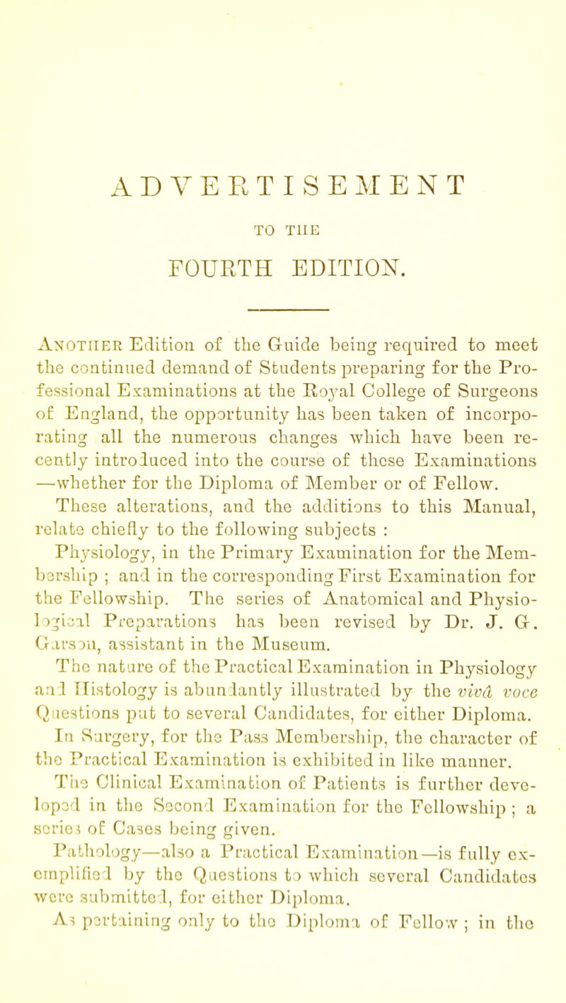 ADVERTISEMENT TO THE FOURTH EDITION. Another Edition of the Guide being required to meet the continued demand of Students preparing for the Pro- fessional Examinations at the Roj^al College of Surgeons of England, the opportunity has been taken of incorpo- rating all the numerous changes which have been re- cently introduced into the course of these Examinations —whether for the Diploma of Member or of Fellow. These alterations, and the additions to this Manual, relate chiefly to the following subjects : Physiology, in the Primary Examination for the Mem- bership ; and in the corresponding First Examination for the Fellowship. The sei-ies of Anatomical and Physio- logical Preparations has been revised by Dr. J. G-. GarsDU, assistant in the Museum. The nature of the Practical Examination in Physiology and Histology is abun lantly illustrated by the vivd voce Questions pat to several Candidates, for either Diploma. In Surgery, for the Pass Membership, the character of the Practical Examination is exhibited in like manner. Tlie Clinical Examination of Patients is further deve- lopod in the Second Examination for the Fellowship ; a scriei of Cases being given. Pathology—also a Practical Examination—is fully ex- craplifiod by the Questions to which several Candidates were submitted, for either Diploma. As pertaining only to the Diploma of Fellow ; in the