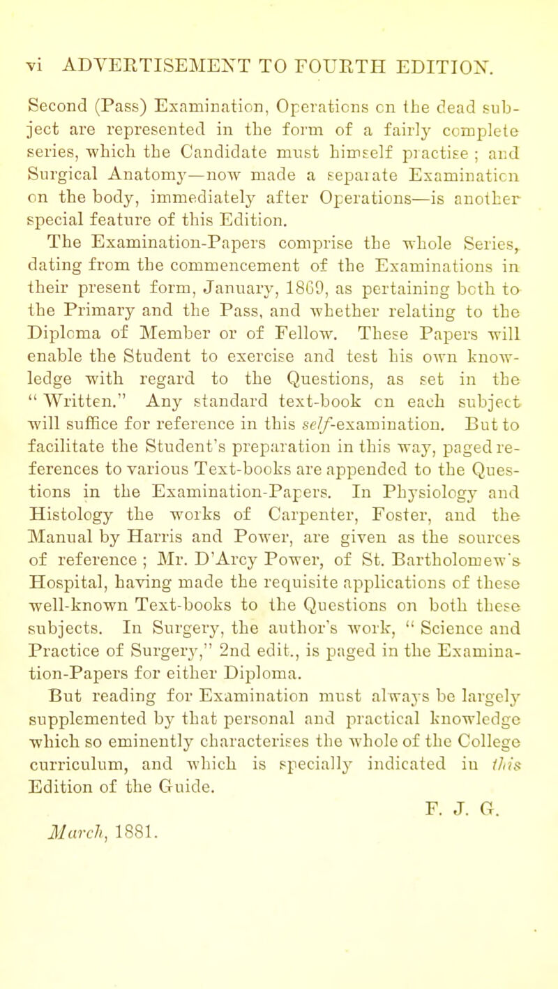 Yi ADVERTISEMEXT TO FOURTH EDITIOX. Second (Pass) Examination, Operations on the dead sub- ject are represented in the form of a fairly complete series, which the Candidate must himself practise ; and Surgical Anatomy—now made a sepaiate Examination on the body, immediately after Operations—is another special feature of this Edition. The Examination-Papers comprise the -whole Series, dating from the commencement of the Examinations in their present form, January, 18G9, as pertaining both to the Primary and the Pass, and whether relating to the Diploma of Member or of Fellow. These Papers will enable the Student to exercise and test his own know- ledge with regard to the Questions, as set in the  Written. Any standard text-book cn each subject will suffice for reference in this seZ/'-examiuation. But to facilitate the Student's preparation in this way, paged re- ferences to various Text-books are appended to the Ques- tions in the Examination-Papers. In Physiology and Histology the works of Carpenter, Foster, and the Manual by Harris and Power, are given as the sources of reference ; Mr. D'Arcy Power, of St. Bartholomew's Hospital, having made the requisite applications of these well-known Text-books to the Questions on both these subjects. In Surgery, the author's work,  Science and Practice of Surgery, 2nd edit., is paged in the Examina- tion-Papers for either Diploma. But reading for Examination must always be largel}^ supplemented by that personal and practical knowledge which so eminently characterises the whole of the College curriculum, and which is speciallj^ indicated in iJiis Edition of the Guide. F. J. G. March, 1881.
