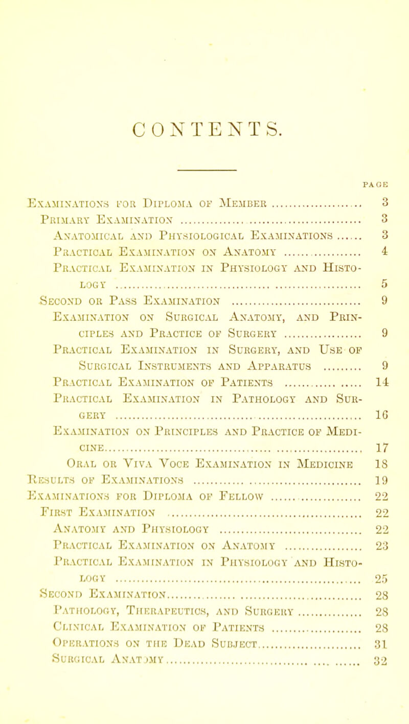 CONTENTS. PAGE ExAillXATIOXri FOR DirLO.MA OF MEMBER 3 Primary Examination 3 Anatomical and Physiological Examinations 3 Practical Examination on Anatomy 4 Practical Examination in Physiology and Histo- logy 5 Second or Pass Examination 9 Examination on Surgical Anatomy, and Prin- ciples and Practice of Surgery 9 Practical Examination in Surgery, and Use op Surgical Instruments and Apparatus 9 Practical Examination of Patients 14 Practical Examination in Pathology and Sur- gery 16 Examination on Principles and Practice of Medi- cine 17 Oral or Viva Voce Examination in Medicine 18 E,EsuLTs of Examinations 19 EXA^IINATIONS for DiPLOMA OF Fellow , 22 First Exajiination 22 Anatomy and Physiology 22 Practical Examination on Anatojiy 23 PrACTCCAL ExA.M[NATION IX PHYSIOLOGY AND HISTO- LOGY 25 Second Exajiination 28 Pathology, Therapkutics, and Surgery 28 Clinical Examination of Patients 23 Operations on the Dicad Subject 31 Surgical Axat>my 32