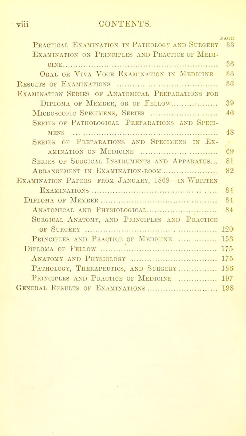 viii CONTENTS. PACE Practical Examixation i\ Pathology and Surgery 33 Examination on Principles and Practice of Medi- cine 36 Oral or Viva Voce Examination in Medicine 36 Eestilts of Examinations 36 Examination Series of Anatomical Preparations for Diploma of Member, or of Fellow 39 Microscopic Specimens, Series 46 Series of Pathological Peepahations and Speci- mens 4S Series op Preparations and Specimens in Ex- amination on Medicine G!) Series op Surgical Instruments and Apparatus... 81 Arrangement in Examin.-vtion-room 82 Examination Papers from January, 1SG9—in Written Examinations 84 Diploma of Member 84 Anatomical and Physiological 84 Surgical Anatomy', and Principles and Practice op Surgery 120 Principles and Practice of Medicine , 153 Diploma of Eellow 175 Anatomy and Physiology 175 Pathology, Therapeutics, and Surgery 186 Principles and Practice of Medicine 197 GENER.'iL Results of Examinations 19&