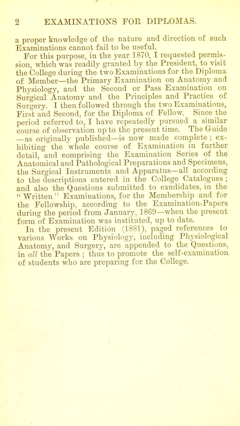 a proper knowledge of the nature and direction of such Examinations cannot fail to be useful. For this purpose, in the year 1870, I requested permis- sion, which was readily granted by the President, to visit the College during the two Examinations for the Diploma of Member—the Primary Examination on Anatomy and Physiology, and the Second or Pass Examination on Surgical Anatomy and the Principles and Practice of Surgery. I then followed through the two Examinations, First and Second, for the Diploma of Fellow. Since the period referred to, I have repeatedly pursued a similar course of ob.servation up to the present time. The Guide —as originally published—is now made complete ; ex- hibiting the whole course of Examination in further detail, and comprising the Examination Series of the Anatomical and Pathological Preparations and Specimens, the Surgical Instruments and Apparatus—all according to the descriptions entered in the College Catalogues ; and also the Questions submitted to candidates, in the  Written  Examinations, for the Membership and for the Fellowship, according to the Examination-Papers during the period from January, 1869—when the present form of Examination was instituted, up to date. In the present Edition (1881), paged references ^ to various Works on Physiology, including Physiological Anatomy, and Surgery, are appended to the Questions, in all the Papers ; thus to promote the self-examination of students who are preparing for the College.