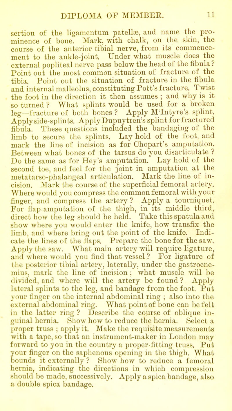 sertion of the ligamentum patellar, and name the pro- minence of bone. Mark, with chalk, on the skin, the course of the anterior tibial nerve, from its commence- ment to the ankle-joint. Under what muscle does the external popliteal nerve pass below the head of the fibula? Point out the most common situation of fracture of the tibia. Point out the situation of fracture in the fibula and internal malleolus, constituting Pott's fracture. Twist the foot in the direction it then assumes ; and why is it so turned ? What splints would be used for a broken leg—fracture of both bones ? Apply M'Intyre's splint. Apply side-splints. Apply Dupuytren's splint for fractured fibula. These questions included the bandaging of the hmb to secure the splints. Lay hold of the foot, and mark the line of incision as for Chopart's amputation. Between what bones of the tarsus do you disarticulate ? Do the same as for Hey's amputation. Lay hold of the second toe, and feel for the joint in amputation at the metatarso-phalangeal articulation. Mark the line of in- cision. Mark the course of the superficial femoral artery. Where would you compress the common femoral with your finger, and compress the artery ? Apply a tourniquet. For flap amputation of the thigh, in its middle third, direct how the leg should be held. Take this spatula and show where you would enter the knife, how transfix the limb, and where bring out the point of the knife. Indi- cate the lines of the flaps. Prepare the bone for the saw. Apply the saw. What main artery will require ligature, and where would you find that vessel ? For ligature of the posterior tibial artery, laterally, under the gastrocne- mius, mark the line of incision ; what muscle will be divided, and where will the artery be found ? Apply lateral splints to the leg, and bandage from the foot. Put your finger on the internal abdominal I'ing ; also into the external abdominal ring. What point of bone can be felt in the latter ring ? Describe the course of oblique in- guinal hernia. Show how to reduce the hernia. Select a proper truss ; apply it. Make the requisite measurements with a tape, so that an instrument-maker in London may forward to you in the country a proper-fitting truss. Put your finger on the saphenous opening in the thigh. What bounds it externally ? Show how to reduce a femoral hernia, indicating the directions in which compression should be made, successively. Apply a spica bandage, also a double spica bandage.