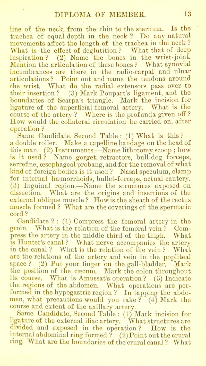 line of the neck, from the chin to the sternum. Is the trachea of equal depth in the neck ? Do any natural movements affect the length of the trachea in the neck ? What is the effect of deglutition ? What that of deep inspiration ? (2) Name the bones in the wrist-joint. Mention the articulation of these bones ? What synovial incumbrances are there in the radio-carpal and ulnar articulations ? Point out and name the tendons around the wrist. What do the radial extensors pass over to their insertion ? (3) Mark Poupart's ligament, and the boundaries of Scarpa's triangle. Mark the incision for ligature of the superficial femoral artery. What is the course of the artery ? Where is the profunda given off ? How would the collateral circulation be carried on, after operation ? Same Candidate, Second Table: (1) What is this?— a double roller. Make a capelline bandage on the head of this man. (2) Instruments.—Name lithotomy scoop ; how is it used '? Name gorget, retractors, bull-dog forceps, .serrefine, oesophageal probang,and for the removal of what kind of foreign bodies is it used ? Nasal speculum, clamp for internal htemorrhoids, bullet-forceps, actual cauterjr. (3) Inguinal region.—Name the structures exposed on dissection. What are the origins and insertions of the external oblique muscle ? How is the sheath of the rectus muscle formed ? What are the coverings of the spermatic cord ? Candidate 2 : (1) Compress the femoral artery in the groin. What is the relation of the femoral vein ? Com- pi-ess the artery in the middle third of the thigh. What is Hunter's canal ? What nerve accompanies the artery in the canal ? What is the relation of the vein '? What are the relations of the artery and vein in the popliteal space ? (2) Put your finger on the gall-bladder. Mark the position of the caecum. Mark the colon throughout its course. What is Amussat's operation ? (3) Indicate the regions of the abdomen. What operations are per- formed in the hypogastric region ? In tapping the abdo- men, what precautions would you take ? (4) Mark the course and extent of the axillary artery. Same Candidate, Second Table : (1) Mark incision for ligature of the external iliac artery. Wliat structures are divided and exposed in the operation V How is the internal abdominal ring foi'med V (2) Point out tlie crural ring. What are the boundaries of the crural canal ? What