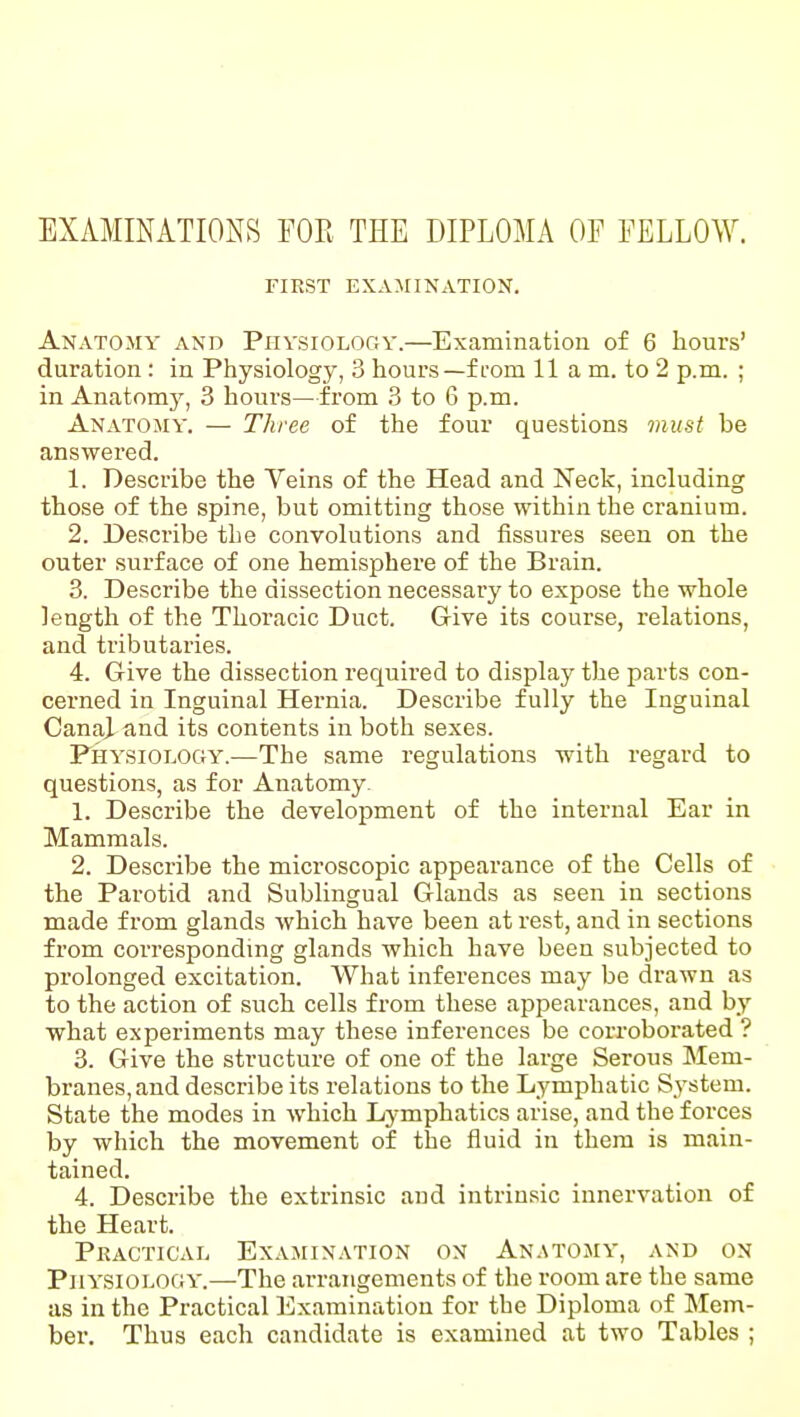 EXAMINATIONS FOE THE DIPLOMA OF FELLOW. FIRST EXAMINATION. Anatomy and Piivsiology.—Examinatiou of 6 hours' duration : in Physiology, 3 hours—from 11 a m. to 2 p.m. ; in Anatomy, 3 hours—from 3 to 6 p.m. Anatomy. — Three of the four questions must be answered. 1. Describe the Veins of the Head and Neck, including those of the spine, but omitting those within the cranium. 2. Describe the convolutions and fissures seen on the outer surface of one hemisphere of the Brain. 3. Describe the dissection necessary to expose the whole length of the Thoracic Duct. Give its course, relations, and tributaries. 4. Give the dissection required to display the parts con- cerned in Inguinal Hernia. Describe fully the Inguinal Canai and its contents in both sexes. Physiology.—The same regulations with regard to questions, as for Anatomy 1. Describe the development of the internal Ear in Mammals. 2. Describe the microscopic appearance of the Cells of the Parotid and Sublingual Glands as seen in sections made from glands which have been at rest, and in sections from correspondmg glands which have been subjected to prolonged excitation. What inferences may be drawn as to the action of such cells from these appearances, and by what experiments may these inferences be corroboi'ated ? 3. Give the structure of one of the large Serous Mem- branes, and describe its relations to the Lymphatic System. State the modes in which Lymphatics arise, and the forces by which the movement of the fluid in them is main- tained. 4. Describe the extrinsic and intrinsic innervation of the Heart. Practical Examination on An.stomy, and ox Physiology.—The arrangements of the room are the same as in the Practical Examination for the Diploma of Mem- ber. Thus each candidate is examined at two Tables ;