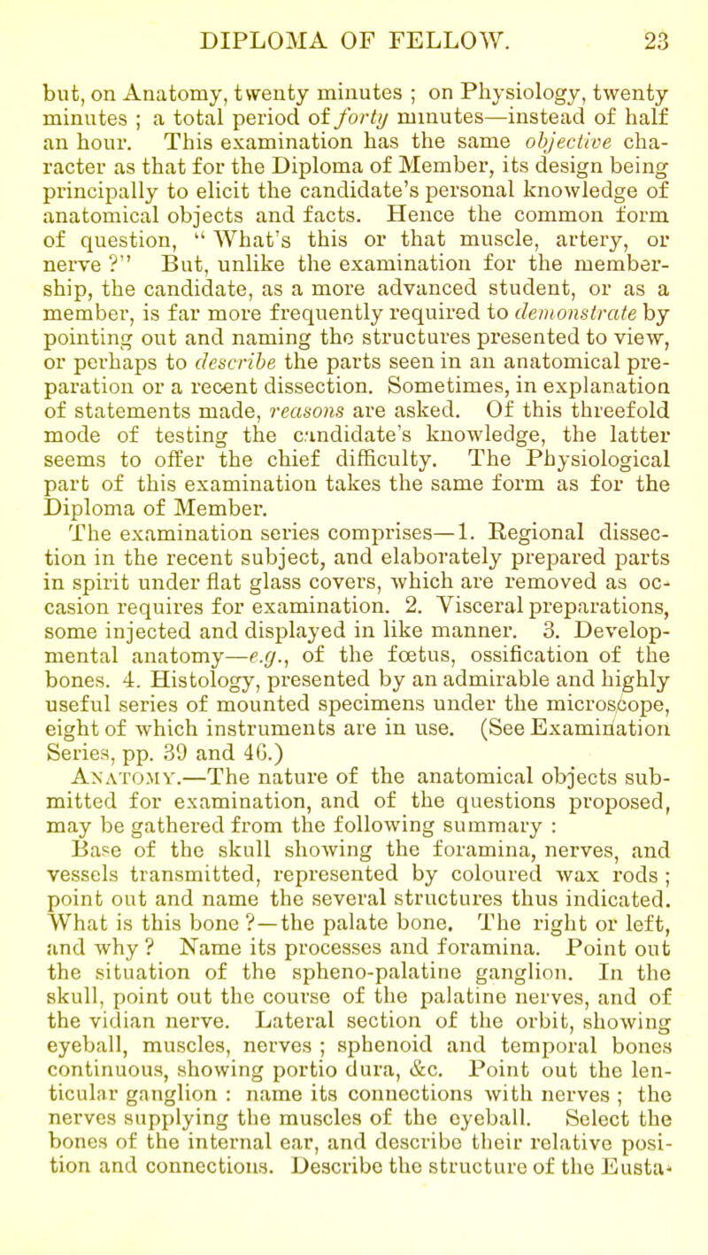 but, on Anatomy, twenty minutes ; on Physiology, twenty minutes ; a total period of forty minutes—instead of half an hour. This examination has the same ohjeclive cha- racter as that for the Diploma of Member, its design being principally to elicit the candidate's personal knowledge of anatomical objects and facts. Hence the common form of question,  What's this or that muscle, artery, or nerve ? But, unlike the examination for the member- ship, the candidate, as a more advanced student, or as a member, is far more frequently required to demonstrate by pointing out and naming the structures presented to view, or perhaps to describe the parts seen in an anatomical pre- paration or a recent dissection. Sometimes, in explanation of statements made, reasons are asked. Of this threefold mode of testing the candidate's knowledge, the latter seems to offer the chief difficulty. The Physiological part of this examination takes the same form as for the Diploma of Member. The examination series comprises—1. Regional dissec- tion in the recent subject, and elaborately prepared parts in spirit under flat glass covers, which are removed as oc- casion requires for examination. 2. Visceral preparations, some injected and displayed in like manner. 3. Develop- mental anatomy—e.g., of the foetus, ossification of the bones. 4. Histology, presented by an admirable and highly useful series of mounted specimens under the microscope, eight of which instruments are in use. (See Examination Series, pp. 39 and 4G.) Anatomy.—The nature of the anatomical objects sub- mitted for examination, and of the questions proposed, may be gathered from the following summary : Base of the skull showing the foramina, nerves, and vessels transmitted, represented by coloured wax rods ; point out and name the several structures thus indicated. What is this bone ?—the palate bone. The right or left, and why ? Name its processes and foi'amina. Point out the situation of the spheno-palatine ganglion. In the skull, point out the course of the palatine nerves, and of the vidian nerve. Lateral section of the orbit, showing eyeball, muscles, nerves ; sphenoid and temporal bones continuous, showing portio dura, &c. Point out the len- ticular ganglion : name its connections with nerves ; the nerves supplying the muscles of the eyeball. Select the bones of the internal ear, and describe their relative posi- tion and connections. Describe the structure of the Eusta*