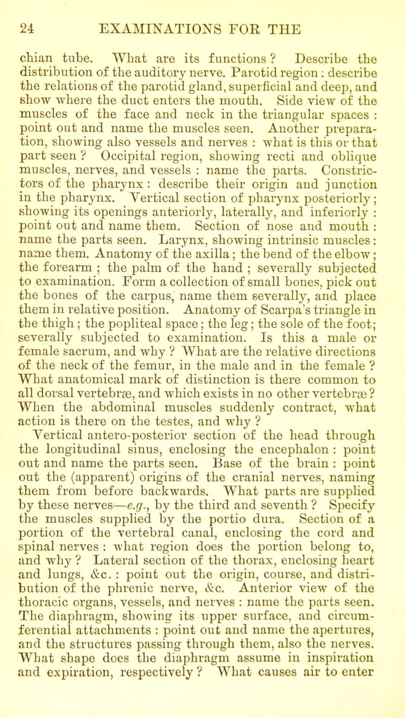 chian tube. What are its functions ? Describe the distribution of the auditory nerve. Parotid region; describe the relations of tlie parotid gland, superficial and deep, and show where the duct enters the mouth. Side view of the muscles of the face and neck in the triangular spaces : point out and name the muscles seen. Another prepara- tion, showing also vessels and nerves : what is this or that part seen ? Occipital region, showing recti and oblique muscles, nerves, and vessels : name the parts. Constric- tors of the pharynx : describe their origin and junction in the pharynx. Vertical section of pharynx posteriorly; showing its openings anteriorly, laterally, and interiorly : point out and name them. Section of nose and mouth : name the parts seen. Larynx, showing intrinsic muscles: name them. Anatomy of the axilla; the bend of the elbow; the forearm ; the palm of the hand ; severally subjected to examination. Form a collection of small bones, pick out the bones of the carpus, name them severally, and place them in relative position. Anatomy of Scarpa's triangle in the thigh; the popliteal space; the leg; the sole of the foot; severally subjected to examination. Is this a male or female sacrum, and why ? What are the relative directions of the neck of the femur, in the male and in the female ? What anatomical mark of distinction is there common to all dorsal vertebras, and which exists in no other vertebrce ? When the abdominal muscles suddenly contract, what action is there on the testes, and why ? Vertical antero-posterior section of the head through the longitudinal sinus, enclosing the encephalon : point out and name the parts seen. Base of the brain : point out the (apparent) origins of the cranial nerves, naming them from before backwai'ds. What parts are suppUed by these nerves—e.g., by the third and seventh ? Sjjecifj' the muscles supplied by the portio dura. Section of a portion of the vertebral canal, enclosing the cord and spinal nerves : what region does the portion belong to, and why ? Lateral section of the thorax, enclosing heart and lungs, &c. : point out the origin, course, and distri- bution of the phrenic nerve, &c. Anterior view of the thoracic organs, vessels, and nerves : name the parts seen. The diaphragm, showing its upper surface, and circum- ferential attachments : point out and name the apertures, and the structures passing through them, also the nerves. What shape does the diaphragm assume in inspiration and expiration, respectively '? What causes air to enter