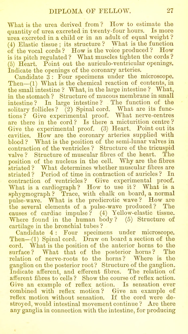 What is the urea deriyed from ? How to estimate the quantity of urea excreted in twenty-four hours. Is more urea excreted in a child or in an adult of equal weight ? (4) Elastic tissue ; its structure ? What is the function of the vocal cords ? How is the voice produced ? How is its pitch regulated ? What muscles tighten the cords ? (5) Heart. Point out the auriculo-ventricular openings. Indicate the openings of the coronary arteries. Candidate 3 : Four specimens under the microscope. Then—(1) What is the chemical reaction of contents, in the small intestine ? What, in the large intestine ? What, in the stomach ? Structure of mucous membrane in small intestine ? In large intestine ? The function of the solitary follicles ? (2) Spinal cord. What are its func- tions ? Give experimental proof. What nerve-centres are there in the cord ? Is there a micturition centre ? Give the experimental proof. (3) Heart. Point out its cavities. How are the coronary arteries supplied with blood ? What is the position of the semi-lunar valves in contraction of the venti-icles ? Structure of the tricuspid valve ? Structure of muscular fibres of the heart. The position of the nucleus in the cell. Why are the fibres striated ? What determines whether muscular fibres are striated ? Period of time in contraction of auricles ? In contraction of ventricles? Give experimental proof. What is a cardiograph ? How to use it ? What is a sphygmograph ? Trace, with chalk on board, a normal pulse-wave. What is the predicrotic wave ? How are the several elements of a pulse-wave produced ? The causes of cardiac impulse ? (4) Yellow-elastic tissue. Where found in the human body? (5) Structure of cartilage in the bronchial tubes ? Candidate 4 : Four specimens under microscope. Then—(1) Spinal cord. Draw on board a section of the cord. What is the position of the anterior horns to the surface ? What that of the posterior horns ? The relation of nerve-roots to the horns ? Where is the ganglion on the posterior root ? Structure of the ganglion. Indicate afferent, and efferent fibres. The relation of afferent fibres to cells ? Show the course of reflex action. Give an example of reflex action. Is sensation ever combined with reflex motion ? Give an example of reflex motion without sensation. If the cord were de- stroyed, would intestinal movement continue ? Arc there any ganglia in connection with the intestine, for producing