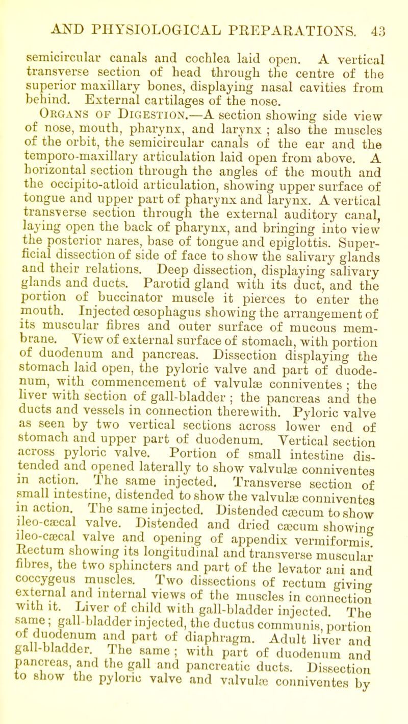 semicircular canals and cochlea laid open. A vertical transverse section of head through the centre of the superior maxillary bones, displaying nasal cavities from behind. External cartilages of the nose. Organs of Digestion.—A section showing side view of nose, mouth, pharynx, and larynx ; also the muscles of the orbit, the semicircular canals of the ear and the temporo-maxillary articulation laid open from above. A horizontal section through the angles of the mouth and the occipito-atloid articulation, showing upper surface of tongue and upper part of pharynx and larynx. A vertical transverse section through the external auditory canal, laying open the back of pharynx, and bringing into \iew the posterior nares, base of tongue and epiglottis. Super- ficial dissection of side of face to show the salivary glands and their relations. Deep dissection, displaying salivary glands and ducts. Parotid gland with its duct, and the portion of buccinator muscle it pierces to enter the mouth. Injected oesophagus showing the arrangement of its muscular fibres and outer surface of mucous mem- brane. View of external surface of stomach, with portion of duodenum and pancreas. Dissection displaying the stomach laid open, the pyloric valve and part of duode- num, with commencement of valvulae conniventes ; the liver with section of gall-bladder ; the pancreas and the ducts and vessels in connection therewith. Pyloric valve as seen by two vertical sections across lower end of stomach and upper part of duodenum. Vertical section across pyloric valve. Portion of small intestine dis- tended and opened laterally to show valvulte conniventes in action. The same injected. Transverse section of small mtestme, distended to show the valvulaj conniventes in action. The same injected. Distended cajcum to show ileo-ca;cal valve. Distended and dried cajcum showing ileo-cffical valve and opening of appendix vermiformis Rectum showmg its longitudinal and tran.sverse muscular- fibres, the two sphmcters and part of the levator ani and coccygeus muscles. Two dissections of rectum giving external and mternal views of the muscles in connection with It. Liver of child with gall-bladder injected The same; gall-bladder injected, the ductus communis, portion ,1 u*? i'?' n'^ P''* diaphragm. Adult liver and gall-bladder. The same; with part of duodenum and pancreas, and the gall and pancreatic ducts. Dissection to show the pyloric valve and valvule conniventes by