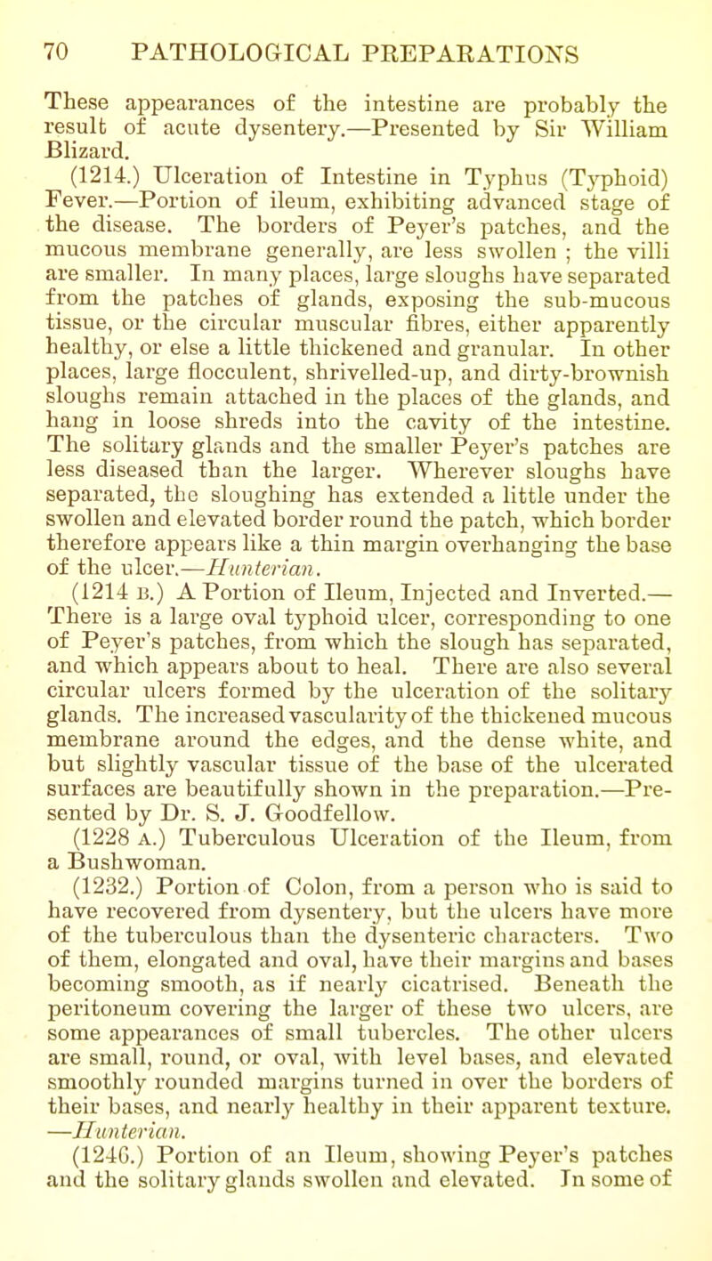 These appearances of the intestine are probably the result of acute dysentery.—Presented by Sir William Blizard. (1214.) Ulceration of Intestine in Typhus (Tj^Dhoid) Fever.—Portion of ileum, exhibiting advanced stage of the disease. The borders of Peyer's patches, and the mucous membrane generally, are less swollen ; the villi are smaller. In many places, large sloughs have separated from the patches of glands, exposing the sub-mucous tissue, or the circular muscular fibres, either apparently healthy, or else a little thickened and granular. In other places, large flocculent, shrivelled-up, and dirty-brownish sloughs remain attached in the places of the glands, and hang in loose shreds into the cavity of the intestine. The solitary glands and the smaller Peyer's patches are less diseased than the larger. Wherever sloughs have separated, the sloughing has extended a little under the swollen and elevated border round the patch, which border therefore appears like a thin margin overhanging the base of the ulcer.—Hunterian. (1214 B.) A Portion of Ileum, Injected and Inverted.— There is a lai'ge oval typhoid ulcer, cori-esponding to one of Peyer's patches, from which the slough has separated, and which appears about to heal. There are also several circular ulcers formed by the ulceration of the solitary glands. The increased vascularity of the thickened mucous membrane around the edges, and the dense white, and but slightly vascular tissue of the base of the ulcerated surfaces are beautifully shown in the preparation.-—Pre- sented by Dr. S. J. G-oodfellow. (1228 A.) Tuberculous Ulceration of the Ileum, from a Bushwoman. (1232.) Portion of Colon, from a person who is said to have recovered from dysentery, but the ulcers have more of the tuberculous than the dysenteric characters. Two of them, elongated and oval, have their margins and bases becoming smooth, as if nearlj^ cicatrised. Beneath the peritoneum covering the larger of these two ulcers, are some appearances of small tubercles. The other ulcers are small, round, or oval, Avith level bases, and elevated smoothly rounded margins turned in over the borders of their bases, and nearly healthy in their apparent texture. —Hunterian. (124G.) Portion of an Ileum, showing Peyer's patches and the solitary glands swollen and elevated. In some of