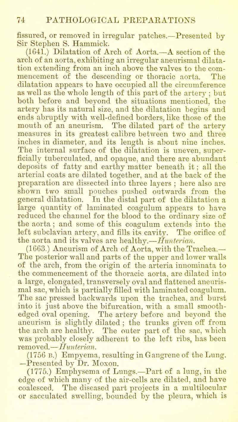 fissured, or removed in irregular patches.—Presented by- Sir Stephen S. Hammick. (1641.) Dilatation of Arch of Aorta.—A section of the arch of an aorta, exhibiting an irregular aneurismal dilata- tion extending from an inch above the valves to the com- mencement of the descending or thoracic aorta. The dilatation appears to have occupied all the circumference as well as the whole length of this part of the arterj-; but both before and beyond the situations mentioned, the artery has its natural size, and the dilatation begins and ends abruptly with well-defined borders, like those of the mouth of an aneurism. The dilated part of the arteiy measures in its greatest calibre between two and three inches in diameter, and its length is about nine inches. The internal surface of the dilatation is uneven, super- ficially tuberculated, and opaque, and there are abundant deposits of fatty and earthy matter beneath it; all the arterial coats are dilated together, and at the back of the preparation are dissected into three la3-ers ; here also are shown two small pouches pushed outwards from the general dilatation. In the distal part of the dilatation a large quantity of laminated coagulum appears to have reduced the channel for the blood to the ordinary size of the aorta ; and some of this coagulum extends into the left subclavian artery, and fills its cavity. The orifice of the aorta and its valves are healthy.—Huntcrian. (1663.) Aneurism of Arch of Aorta, with the Trachea.— The posterior wall and parts of the upper and lower walls of the arch, from the origin of the arteria innominata to the commencement of the thoracic aorta, are dilated into a large, elongated, transversely oval and flattened aneuris- mal sac, which is partially filled with laminated coagulum. The sac pressed backwards upon the trachea, and burst into it just above tiie bifurcation, with a small smooth- edged oval opening. The artery before and beyond the aneurism is slightly dilated ; the trunks given off from the arch are healthy. The outer part of the sac. which was probably closely adherent to the left ribs, has been removed.—// unterian. (1756 B.) Empyema, resulting in Gangrene of the Lung. —Presented by Di'. IMoxon. (1775.) Emphysema of Lungs.—Part of a lung, in the edge of which man}' of the air-cells are dilated, and have coalesced. The diseased part projects in a multilocular or sacculated swelling, bounded by the pleura, which is