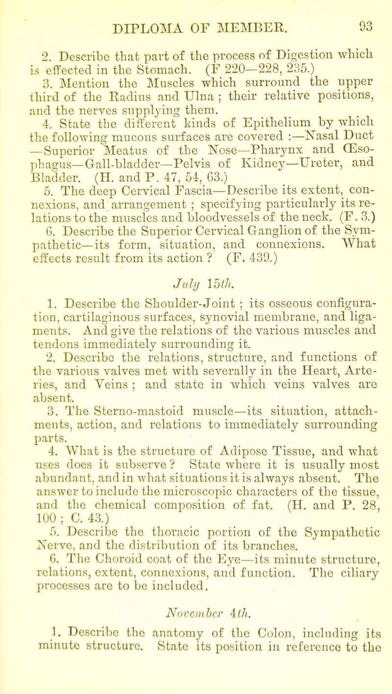 2. Describe that part of the process of Digestion which is effected in the Stomach. (F 220—228, 285.) 3. Mention the Muscles which surround the upper third of the Eadius and Ulna ; their relative positions, and the nerves suppljdng them. 4. State the different kinds of Epithelium by which the following mucous surfaces are covered :—Nasal Duct —Superior Meatus of the Nose—Pharynx and CEso- phagus—Gall-bladder—Pelvis of Kidney—Ureter, and Bladder. (H. and P. 47, 54, 63.) 5. The deep Cervical Fascia—Describe its extent, con- nexions, and arrangement ; specifying particularly its re- lations to the muscles and bloodvessels of the neck. (F. 3.) 6. Describe the Superior Cervical Ganglion of the Sym- pathetic—its form, situation, and connexions. What effects result from its action ? (F. 439.) Juhj Iblh. 1. Describe the Shoulder-Joint ; its osseous configura- tion, cartilaginous surfaces, synovial membrane, and liga- ments. And give the relations of the various muscles and tendons immediately surrounding it. 2. Describe the relations, structure, and functions of the various valves met with severally in the Heart, Arte- ries, and Veins ; and state in which veins valves are absent. 3. The Sterno-mastoid muscle—its situation, attach- ments, action, and relations to immediately surrounding parts. 4. What is the structure of Adipose Tissue, and what uses does it subserve ? State where it is usually most abundant, and in what situations it is always absent. The answer to include the microscopic characters of the tissue, and the chemical composition of fat. (H. and P. 28, 100 ; C. 43.) 5. Describe the thoracic portion of the Sympathetic Nerve, and the distribution of its branches. 6. The Choroid coat of the Eye—its minute structure, relations, extent, connexions, and function. The ciliary processes are to be included. Nocemhcr illi. 1. Describe the anatomy of the Colon, including its minute structure. State its position in reference to the