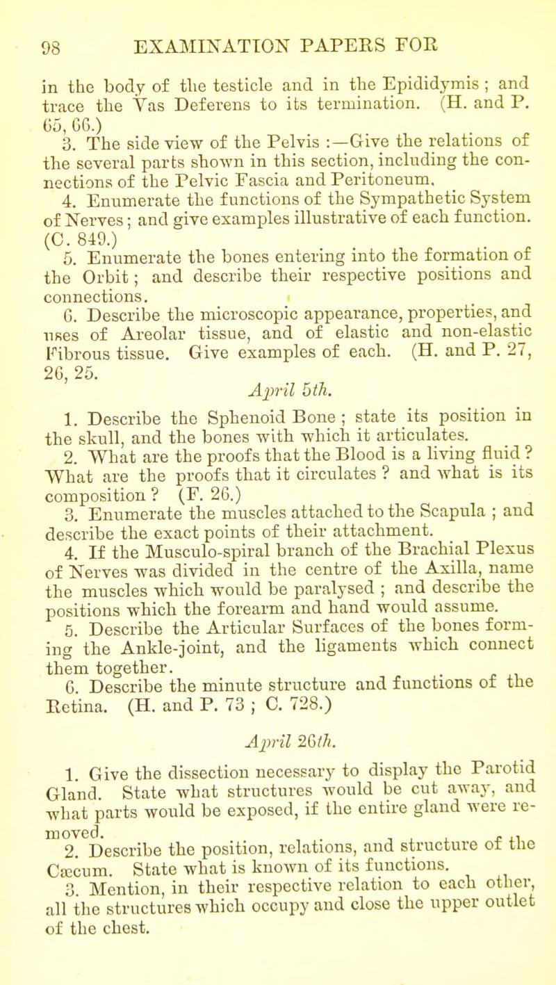 in the body of the testicle and in the Epididymis ; and trace the Vas Deferens to its termination. (H. and P. Ga, GG.) 3. The side view of the Pelvis :—Give the relations of the several parts shown in this section, including the con- nections of the Pelvic Fascia and Peritoneum. 4. Enumerate the functions of the Sympathetic System of Nerves; and give examples illustrative of each function. (C. 849.) 5. Enumerate the bones entering into the formation of the Orbit; and describe their respective positions and connections. G. Describe the microscopic appearance, properties, and uses of Areolar tissue, and of elastic and non-elastic Fibrous tissue. Give examples of each. (H. and P. 27, 2G, 25. April 5 th. 1. Describe the Sphenoid Bone ; state its position in the skull, and the bones with which it articulates. 2. What are the proofs that the Blood is a living fluid ? What are the proofs that it circulates ? and what is its composition ? (F. 26.) 3. Enumerate the muscles attached to the Scapula ; and describe the exact points of their attachment. 4. If the Musculo-spiral branch of the Brachial Plexus of Nerves was divided in the centre of the Axilla, name the muscles which would be paralysed ; and describe the positions which the forearm and hand would assume. 5. Describe the Articular Surfaces of the bones form- ing the Ankle-joint, and the ligaments which connect them together. G Describe the minute structure and functions of the Eetina. (H. and P. 73 ; C. 728.) 1. Give the dissection necessary to display the Parotid Gland. State what structures would be cut away, and what parts would be exposed, if the entire gland were re- moved. . T , , J! i.1 2. Describe the position, relations, and structure ot the Cfficum. State what is known of its functions. 3. Mention, in their respective relation to each other, all the structures which occupy and close the upper outlet of the chest.