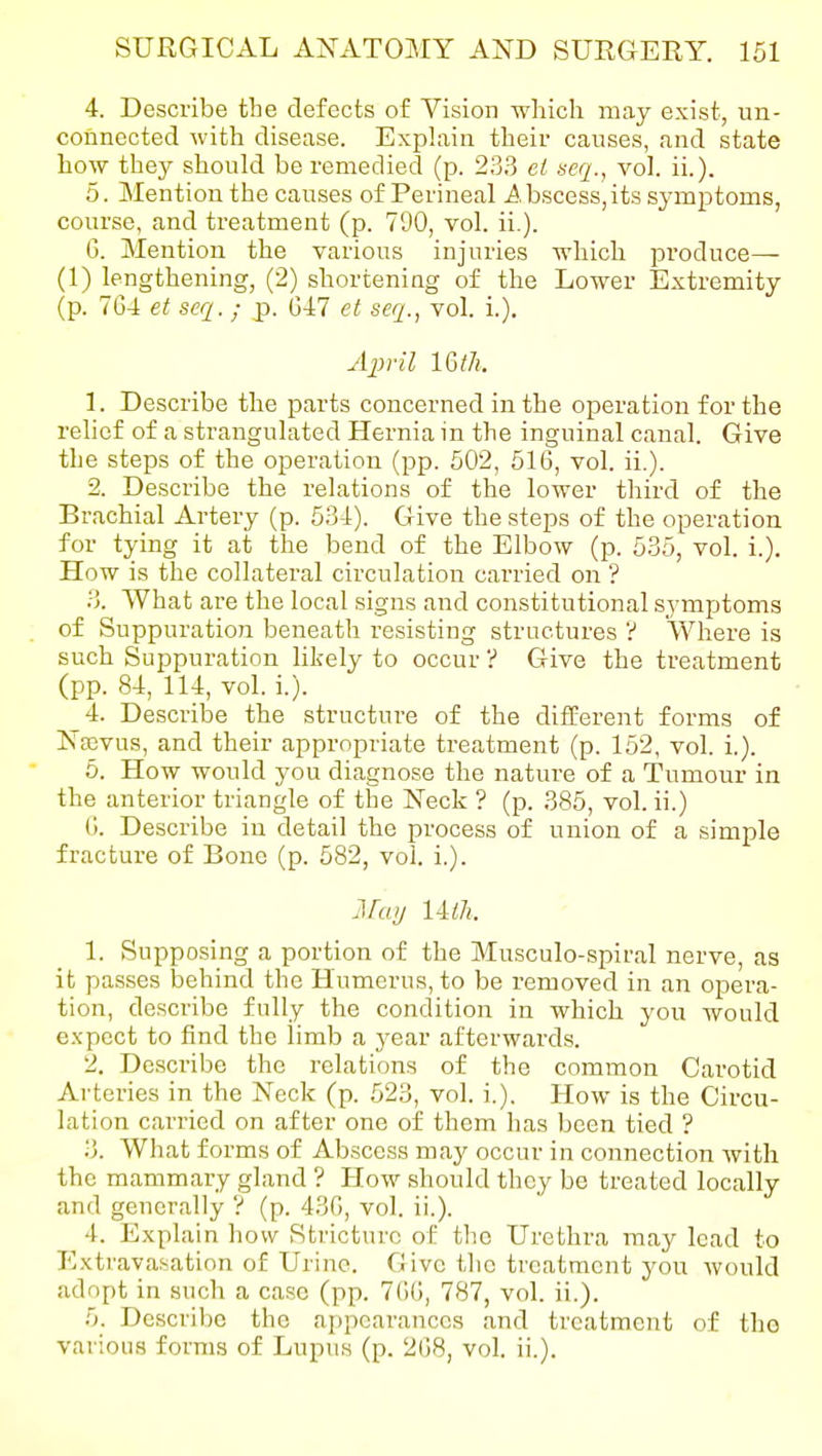 4. Describe the defects of Vision which may exist, un- connected with disease. Explain their causes, and state how they should be remedied (p. 233 el seq., vol. ii.). 5. Mention the causes of Perineal A bscess, its symptoms, course, and treatment (p. 790, vol. ii.). 6. Mention the various injuries which produce— (1) lengthening, (2) shortening of the Lower Extremity (p. 7G4 et seq. ; p. G47 et seq., vol. i.). April l&tli. 1. Describe the parts concerned in the operation for the relief of a strangulated Hernia in the inguinal canal. Give the steps of the operation (pp. 602, 516, vol. ii.). 2. Describe the relations of the lower third of the Brachial Artery (p. 534). Give the steps of the operation for tying it at the bend of the Elbow (p. 535, vol. i.). How is the collateral circulation carried on '? 3. What are the local signs and constitutional symptoms of Suppuration beneath resisting structures V Where is such Suppuration likely to occur ? Give the treatment (pp. 84, 114, vol. i.). 4. Describe the structure of the different forms of Nasvus, and their appropriate treatment (p. 152, vol. i.). 6. How would you diagnose the nature of a Tumour in the anterior triangle of the Neck ? (p. 385, vol. ii.) G. Describe iu detail the process of union of a simple fracture of Bone (p. 582, vol. i.). jiruij liih. 1. Supposing a portion of the Musculo-spiral nerve, as it passes behind the Humerus, to be removed in an opera- tion, de.scribe fully the condition in which you would expect to find the limb a year afterwards. 2. Describe the relations of the common Carotid Arteries in the Neck (p. 523, vol. i.). How is the Circu- lation carried on after one of them has been tied ? 3. What forms of Abscess may occur in connection with the mammary gland ? How should they be treated locally and generally ? (p. 43G, vol. ii.). 4. Explain how Stricture of the Urethra may lead to Extravasation of Urine. Give the treatment you would adopt in such a case (pp. 7GG, 787, vol. ii.). 5. Describe the appearances and treatment of the various forms of Lupus (p. 2G8, vol. ii.).