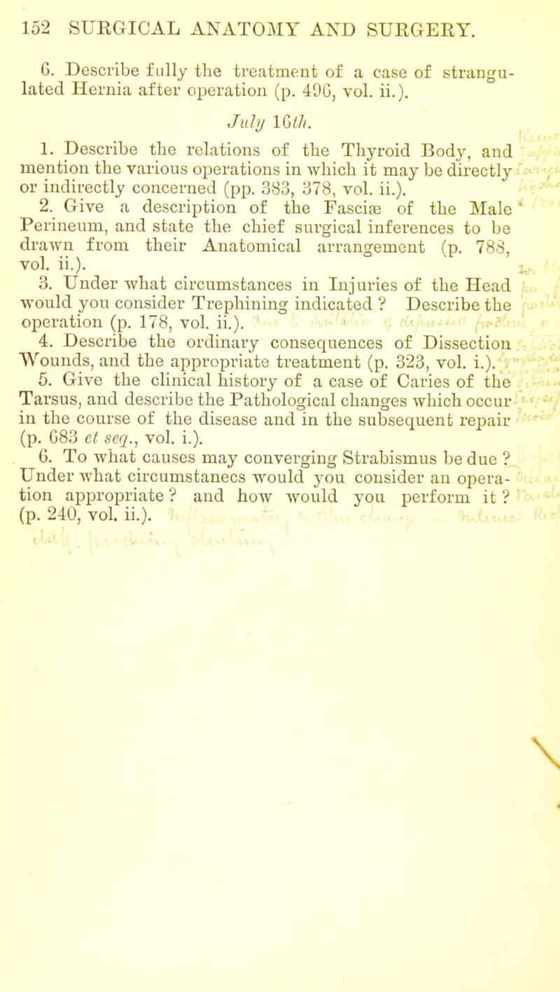 G. Describe fully the treatment of a case of strangu- lated Hernia after operation (p. 49G, vol. ii.). July im. 1. Describe tlie relations of the Thyroid Body, and mention the various operations in which it may be directly or indirectly concerned (pp. 383, 378, vol. ii.). 2. Give a description of the Fascife of the Male * Perineum, and state the chief surgical inferences to be drawn from their Anatomical arrangement (p. 788, vol. ii.). ^. 3. Under what circumstances in Injuries of the Head would you consider Trephining indicated ? Describe the operation (p. 178, vol. ii.). ■ ■ 4. Describe the ordinary consequences of Dissection Wounds, and the appropriate treatment (p. 323, vol. i.). . 5. Give the clinical history of a case of Caries of the Tarsus, and describe the Pathological changes which occur- ■' ■' in the course of the disease and in the subsequent repair (p. 083 et scq., vol. i.). 6. To what causes may converging Strabismus be due ? Under what circumstances would you consider an opera- tion appropriate ? and how would you perform it ? (p. 240, vol. ii.).