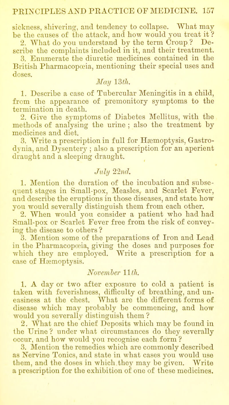 sickness, shivering, and tendency to collapse. What may be the causes of the attack, and how would you treat it ? 2. What do you understand by the term Croup ? De- scribe the complaints included in it, and their treatment. 3. Enumerate the diuretic medicines contained in the British Pharmacopreia, mentioning their special uses and doses. May mil. 1. Describe a case of Tubercular Meningitis in a child, from the appearance of premonitory symptoms to the termination in death. 2. Give the symptoms of Diabetes Mellitus, with the methods of analysing the urine ; also the treatment by medicines and diet. 3. Write a prescription in full for Htemoptysis, Gastro- dynia, and Dysentery ; also a prescription for an aperient draught and a sleeping draught. July 22nd. 1. Mention the duration of the incubation and subse- quent stages in Small-pox, Measles, and Scarlet Fever, and describe the eruptions in those diseases, and state how you would severally distinguish them from each other. 2. When would you consider a patient who had had Small-pox or Scarlet Fever free from the risk of convey- ing the disease to others ? 3. Mention some of the preparations of Iron and Lead in the Pharmacopoeia, giving the doses and purposes for which they are employed. Write a prescription for a case of Htemoptysis. November 11//;. 1. A day or two after exposure to cold a patient is taken with feverishness, difficulty of breathing, and un- easiness at the chest. What are the different forms of disease which may probably be commencing, and how would you severally distinguish them ? 2. What are the chief Deposits which maybe found in the Urine ? under what circumstances do they severally occur, and how would you recognise each form ? 3. Mention the remedies which are commonly described as Nervine Tonics, and state in what cases you would use them, and the doses in which.they may be given. Write a prescription for the exhibition of one of these medicines.