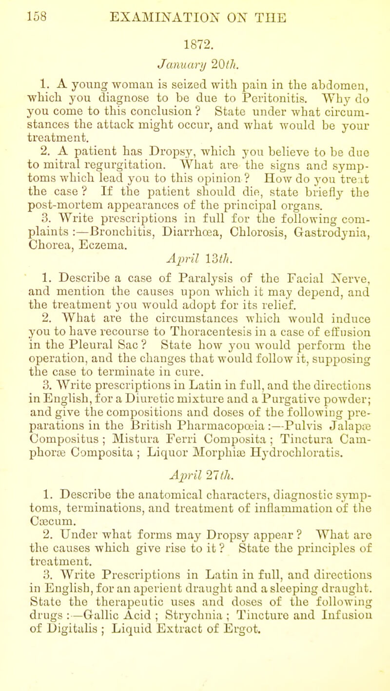 1872. January 20lh. 1. A young woman is seized with pain in the abdomen, which you diagnose to be due to Peritonitis. Why do you come to this conclusion ? State under what circum- stances the attack might occur, and what would be your treatment. 2. A patient has Dropsy, which you beheve to be due to mitral regurgitation. What are the signs and symjj- toms which lead you to this opinion ? How do you tre it the case ? If the patient should die, state briefly the post-mortem appearances of the principal organs. 3. Write prescriptions in full for the following com- plaints :—Bronchitis, Diarrhoea, Chlorosis, Gastrodynia, Chorea, Eczema. Ajml 13th. 1. Describe a case of Paralysis of the Facial Nerve, and mention the causes upon which it may depend, and the treatment you would adopt for its relief. 2. What are the circumstances which would induce you to have recourse to Thoracentesis in a case of elf nsion in the Pleural Sac ? State how you would perform the operation, and the changes that would follow it, supposing the case to terminate in cure. 3. Write prescriptions in Latin in full, and the directions in English, for a Diuretic mixture and a Purgative powder; and give the compositions and doses of the following pre- parations in the British Pharmacopoiia :—Pulvis Jalapra Compositus ; Mistura Ferri Composita; Tinctura Cam- phoras Composita ; Liquor Morphiaj Hydrochloratis. A2}ril 21th. 1. Describe the anatomical characters, diagnostic symp- toms, terminations, and treatment of inflammation of tlie Ccecum. 2. Under what forms may Dropsy appear ? What are the causes which give rise to it ? State the principles of treatment. 3. Write Prescriptions in Latin in full, and directions in English, for an aperient draught and a sleeping draught. State the therajDeutic uses and doses of the following drugs :—Gallic Acid ; Strychnia ; Tincture and Infusion of Digitalis ; Liquid Extract of Ergot.