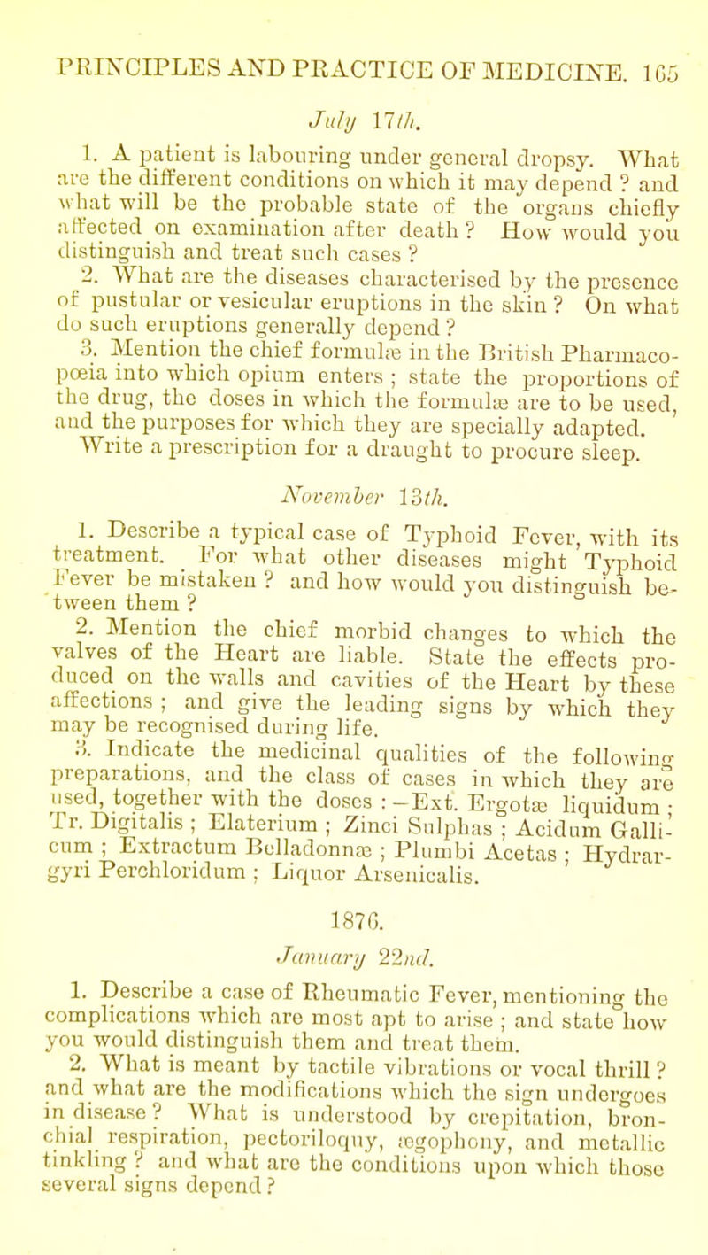 Juhj mil. 1. A patient is labouring nnder general dropsy. What are the different conditions on which it may depend ? and \vhat M'ill be the probable state of the organs chiefly affected on examination after death ? How wonld you distingnish and treat such cases ? 2. What are the diseases characterised by the presence of pustular or vesicular eruptions in the skin ? On what do such eruptions generally depend ? 3. Mention the chief formula in the British Pharmaco- poeia into which opium enters ; state the proportions of the drug, the doses in which the formulaj are to be used, and the purposes for which they are specially adapted. Write a prescription for a draught to procure sleep. November 13/h. 1. Describe a typical case of Typhoid Fever, with its treatment. For what other diseases might Tj'phoid Fever be mistaken ? and how would you distino-uish be- tween them ? ° 2. Mention the chief morbid changes to which the valves of the Heart are liable. State the effects pro- duced on the walls and cavities of the Heart by these affections ; and give the leading signs by which they may be recognised during life. :•'). Indicate the medicinal qualities of the followino- preparations, and the class of cases in which they are used, together with the doses : -E.xt. Ergotaj liquidum • Tr. Digitalis ; Elaterium ; Zinci Sulphas ; Acidum Galli- cum ; Extractum Belladonnaj ; Plumbi Acetas • Hydrar- gyri Perchloridum : Liquor Arsenicalis. ' 187G. Jamiarij 22iid. 1. Describe a case of Rheumatic Fever, mentioning the complications which are most apt to arise ; and .state how you would distinguish them and treat them. 2. What is meant by tactile vibrations or vocal thrill ? and what are the modifications which the sign undergoes in disease? What is understood by crepitation, bron- chial respiration, pectoriloquy, icgophouy, and metallic tinkling ? and what are the conditions upon which those several signs depend