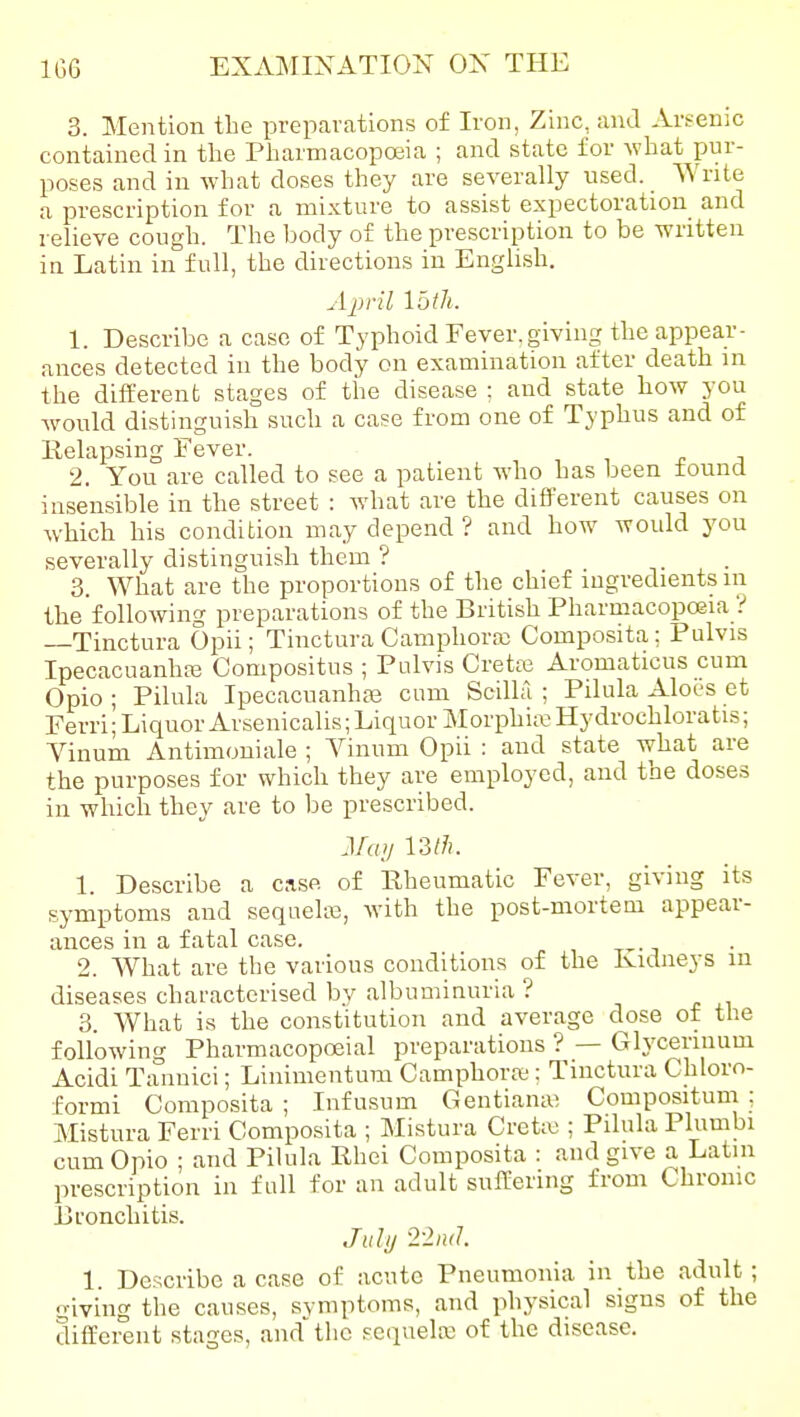 3. Mention the preparations of Iron, Zinc, and Arsenic contained in the Pharmacopoeia ; and state for what pur- poses and in what doses they are severally used. Write a prescription for a mixture to assist expectoration and relieve cough. The body of the prescription to be written in Latin in full, the directions in English. A2)ril loth. 1. Describe a case of Typhoid Fever, giving the appear- ances detected in the body on examination after death in the different stages of the disease ; and state how you would distinguish such a case from one of Typhus and of Relapsing Fever. 2. You are called to see a patient who has been found insensible in the street : what are the different causes on which his condition may depend ? and how would you severally distinguish them ? 3. What are the proportions of the chief ingredients in the following preparations of the British Pharmacopoeia ? —Tinctura Opii; Tinctura Camphora: Composita; Pulvis IpecacuanhfB Compositus ; Pulvis Crette Aromaticus cum Opio ; Pilula IpecacuanhaB cum Scilla ; Pilula Aloes et Ferri; Liquor Arsenicalis; Liquor Morphia Hydrochloratis; Vinum Antimoniale ; Vinum Opii : and state what are the purposes for which they are employed, and the doses in which they are to be prescribed. J/a// 13;/i. 1. Describe a case of Rheumatic Fever, giving its symptoms and sequelie, with the post-mortem appear- ances in a fatal case. 2. What are the various conditions of the Kidneys in diseases characterised by albuminuria ? 3. What is the constitution and average dose of the following Pharmacopoeial preparations ? — Gh'cennum Acidi Taunici; Linimentum Camphora;; Tinctura Chloro- formi Composita ; Infusum Gentiana; Compositum : Mistura Ferri Composita ; Mistura Creta;; Pilula Plumbi cum Opio ; and Pilula Rhei Composita : and give a Latin prescription in full for an adult sufl^ering from Chronic Bronchitis. July 2-2n<l 1. Describe a case of acute Pneumonia in the adult; giving the causes, svmptoms, and physical signs of the different stages, and'the sequela; of the disease.