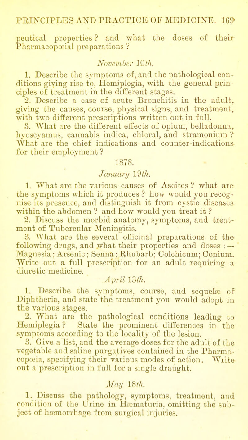 peutical properties ? and what the doses of their Pharmacopoeial preparations '? November lOtJi. 1. Describe the symptoms of, and the pathological con- ditions giving rise to, Hemiplegia, with the general prin- ciples of treatment in the different stages. 2. Describe a case of acute Bronchitis in the adult, giving the causes, course, physical signs, and treatment, with two different prescriptions written out in full. 3. What are the different effects of opium, belladonna^ hyoscyamus, cannabis indica, chloral, and stramonium ? What are the chief indications and counter-indications for their employment ? 1878. January I'^tli. 1. What are the various causes of Ascites ? what are the symptoms which it produces ? how would you recog- nise its presence, and distinguish it from cystic diseases within the abdomen ? and how would you treat it ? 2. Discuss the morbid anatomy, symptoms, and treat- ment of Tubercular Meningitis. .8. What are the several officinal preparations of the following drugs, and what their properties and doses : — Magnesia; Arsenic; Senna; Rhubarb; Colchicum; Conium. Write out a full prescription for an adult requiring a diuretic medicine. April mh. 1. Describe the symptoms, course, and sequelte of Diphtheria, and state the treatment you would adopt in the various stages. 2. What are the pathological conditions leading to Hemiplegia ? State the prominent differences in the symptoms according to the locality of the lesion. ?>. Give a list, and the average doses for the adult of the vegetable and saline purgatives contained in the Pharma- copoeia, specifying their various modes of action. Write- out a prescription in full for a single draught. May mil. 1. Discuss the pathology, symptoms, treatment, and condition of the Urine in Htematuria, omitting the sub- ject of lueraorrhage from surgical injuries.