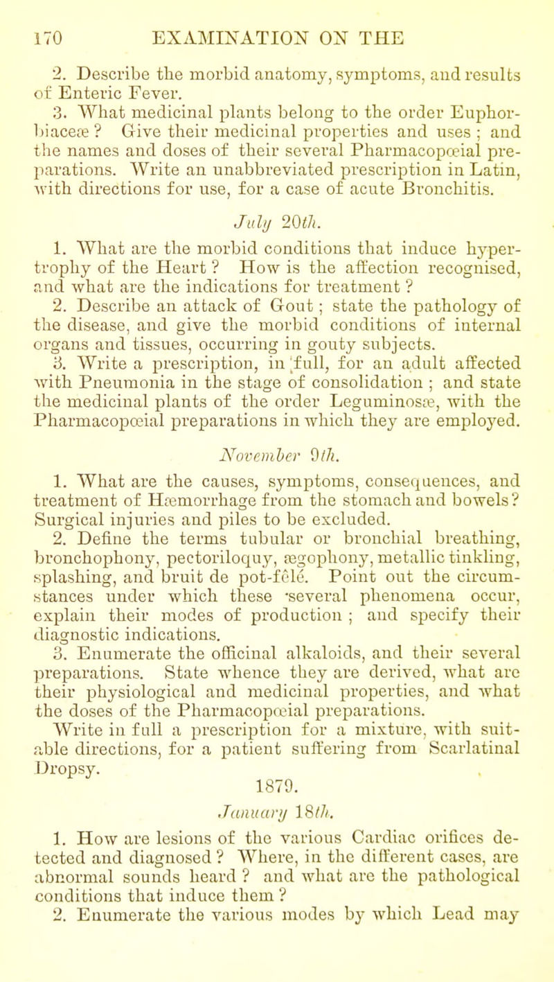 2. Describe the morbid anatomy, symptoms, aud results of Enteric Fever. 3. What medicinal plants belong to the order Euphor- biacefe? Give their medicinal properties and uses; and the names and doses of their several Pharmacopceial pre- parations. Write an unabbreviated prescription in Latin, M'ith directions for use, for a case of acute Bronchitis. Julu 20tJi. 1. What are the morbid conditions that induce hyper- trophy of the Heart ? How is the affection recognised, and what are the indications for treatment ? 2. Describe an attack of Gout; state the pathology of the disease, and give the morbid conditions of internal organs and tissues, occurring in gouty subjects. iS. Write a prescription, in [full, for an adult affected Avith Pneumonia in the stage of consolidation ; and state tlie medicinal plants of the order Leguminosa?, with the Pharmacoposial preparations in which they are emploj^ed. November Olh. 1. What are the causes, symptoms, consequences, and treatment of Haamorrhage from the stomach and bowels ? Surgical injuries and piles to be excluded. 2. Define the terms tubular or bronchial breathing, bronchophony, pectoriloquy, asgophony, metallic tinkUng, splashing, and bruit de pot-fcle. Point out the circum- stances under which these -several phenomena occur, explain their modes of production ; and specify their diagnostic indications. 3. Enumerate the officinal alkaloids, aud their several preparations. State whence they are derived, what arc their physiological and medicinal properties, and what the doses of the Pharmacopcvial preparations. Write in full a prescription for a mixture, with suit- able directions, for a patient suffering from Scarlatinal Dropsy. 1879. Jcuiuary 18th, 1. How are lesions of the various Cardiac orifices de- tected and diagnosed ? Where, in the dift'erent cases, are abnormal sounds heard ? and what are the pathological conditions that induce them '? 2. Enumerate the various modes by which Lead may