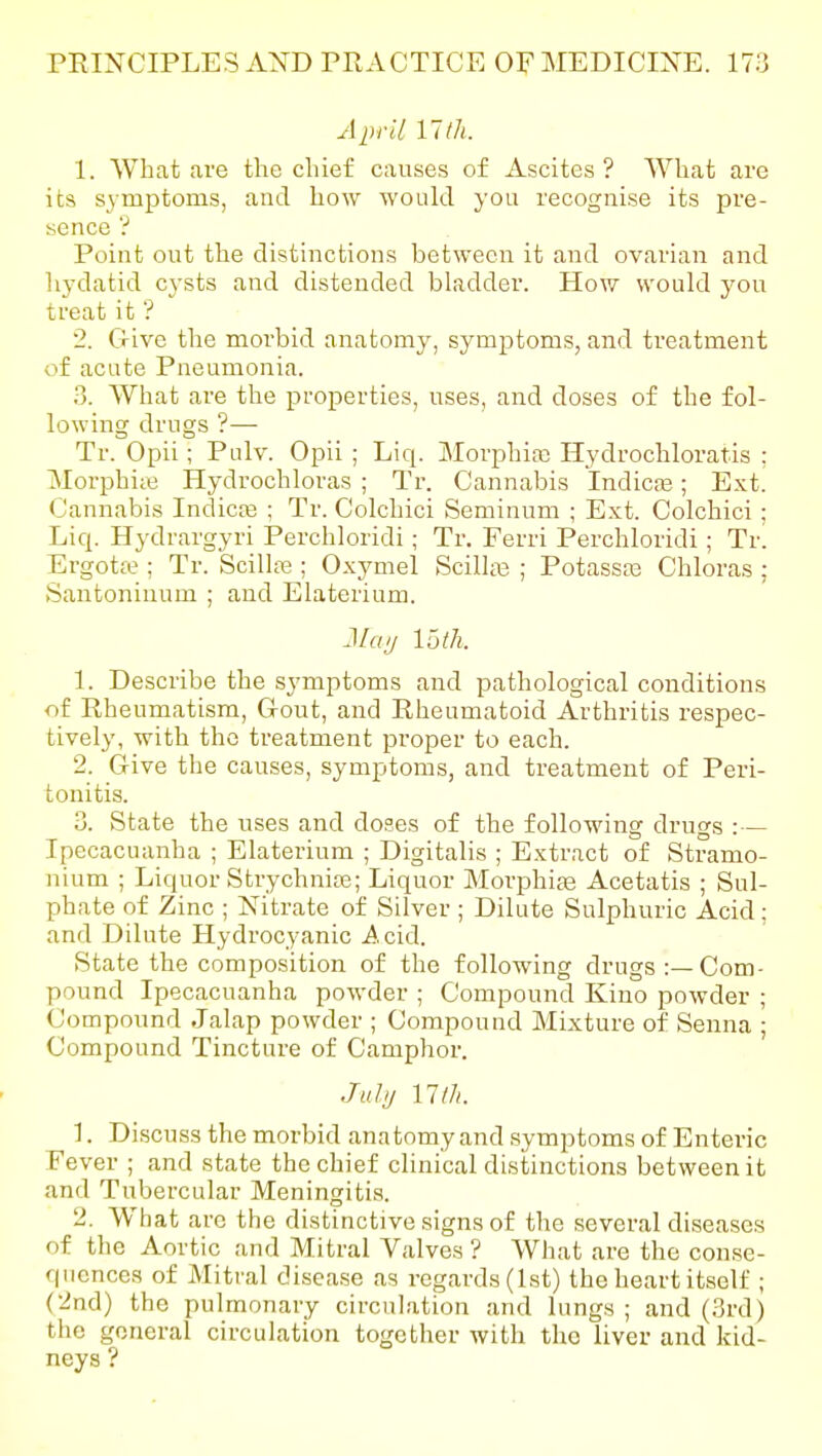 April 11 th. 1. What are the chief causes of Ascites ? What are its symptoms, and how would you recognise its pre- sence '? Point out the distinctions between it and ovarian and liydatid cysts and disteuded bladder. How would y^ou treat it'? 2. Give the morbid anatomy, symptoms, and treatment of acute Pneumonia. 3. What are the properties, uses, and doses of the fol- lowing drugs ?— Tr. Opii; Pulv. Opii ; Liq. MorphiaD Hydrochloratis : Morphiie Hydrochloras ; Tr. Cannabis Indicas; Ext. Cannabis Indicce : Tr. Colchici Seminum ; Ext. Colchici ; Liq. Hydrargyri Perchloridi; Tr. Ferri Perchloridi; Tr. Ergotfe ; Tr. SciUce ; Oxymel Scilla3 ; Potassaa Chloras; Santoninum ; and Elaterium. JIciij 15 th. 1. Describe the symptoms and pathological conditions of Rheumatism, Gout, and Rheumatoid Arthritis respec- tively, with the treatment proper to each. 2. Give the causes, symptoms, and treatment of Peri- tonitis. 3. State the uses and doses of the following drugs : — Ipecacuanha ; Elaterium ; Digitalis ; Extract of Stramo- nium ; Liquor Strychnite; Liquor Morphite Acetatis ; Sul- phate of Zinc ; Nitrate of Silver ; Dilute Sulphuric Acid: and Dilute Hydrocyanic Acid. State the composition of the following drugs:—Com- pound Ipecacuanha powder ; Compound Kino powder ; (Jompound Jalap powder ; Compound Mixture of Senna ; Compound Tincture of Camphor. Jul;/ nth. 1. Discuss the morbid anatomy and symptoms of Enteric Fever ; and state the chief cHnical distinctions between it and Tubercular Meningitis. 2. What are the distinctive signs of the several diseases of the Aortic and Mitral Valves ? What are the con.se- qiicnces of Mitral disease as regards (1st) the heart itself ; (2nd) the pulmonary circulation and lungs ; and (3rd) the general circulation together with the liver and kid- neys ?