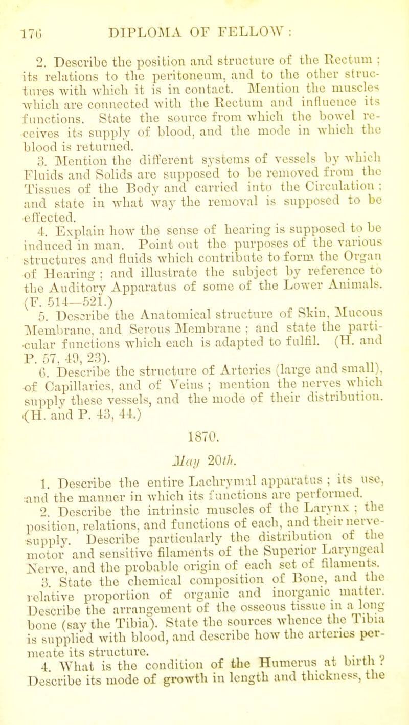 2. Describe tlic position and structure of the Rectum : its relations to the peritoneum, and to the other struc- tures witli ^\■hich it is in contact. Mention the muscles \vlncli are connected with the Rectum and influence its functions. State the source from which the bowel re- ceives its supply of blood, and the mode in which the blood is returned. ;;. Jlentiou the difl'erent systems of vessels by which Fluids and Solids are supposed to be removed from the Tissues of the Body and carried into the Circulation : and state in what way the removal is supposed to be ell'ected. 4. Explain how the sense of bearing is supposed to be induced in man. Point out the purposes of the various structures and fluids which contribute to forn>. the Organ of Heariui^ : and illustrate the subject by reference to the Auditory Apparatus of some of the Lower Animals. (F. 514—52i.) . 5. Describe the Anatomical structure of Skin, Mucous Membrane, and Serous ]Membrane ; cand state the parti- cular fmictions which each is adapted to fulfil. (H. and P. r,7. 40, 23). ('.. Describe the structure of Arteries (large and small), of Capillaries, and of Veins ; mention the nerves which supply these vessels, and the mode of their distribution. <H. and P. 43, 44.) 1870. JIa>/ 20l}i. 1. Describe the entire Lachrymal apparatus ; its use, :nnd the manner in which its functions are performed. 2. Describe the intrinsic muscles of the Larynx ; the position, relations, and functions of each, and their nerve- supply. Describe particularly the distribution of the motor and sensitive filaments of the Superior Laryngeal Xcrve, and the probable origin of each set of filaments. 3 State the chemical composition of Bone, and the relative proportion of organic and inorganic matter. Describe the arrangement of the osseous tissue in a long bone (say the Tibia). State the sources whence the Tibia is supplied with blood, and describe how the arteries per- meate its structure. x i • n o 4 What is the condition of the Humerus at birtli .•' Describe its mode of growth in length and thickness, the