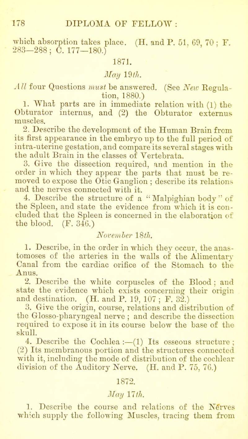 which absorption takes place. (H. and P. 51. G9, 70 ; F. 283-288 ; C. 177—180.) 1871. May im. All four Questions must be answered. (See Neic Regula- tion, 1880.) 1. What parts are in immediate relation with (1) the Obturator internus, and (2) the Obturator externus. muscles. 2. Describe the development of the Human Brain fi-cm its first appearance in the embryo up to the full period of intra-uterine gestation, and compare its several stages with the adult Brain in the classes of Vertebrata. 3. Give the dissection required, and mention in the order in which they appear the parts that must be re- moved to expose the Otic Ganglion ; describe its relations and the nerves connected with it. 4. Describe the structure of a  Malpighian body  of the Spleen, and state the evidence from which it is con- cluded that the Spleen is concerned in the elaboration of the blood. (F. 346.) November IStJi. 1. Describe, in the order in which they occur, the anas- tomoses of the arteries in the walls of the Alimentary Canal from the cardiac orifice of the Stomach to the Anus. 2. Describe the white corpuscles of the Blood : and state the evidence which exists concerning their origin and destination. (H. and P. 19, 107 ; F. 32.) 3. Give the origin, course, relations and distribution of the Glosso-pharyngeal nerve ; and describe the dissection required to expose it in its course below the base of the skull. 4. Describe the Cochlea :—(1) Its osseous structure ; (2) Its membranous portion and the structures connected with it, including the mode of distribution of the cochlear division of the Auditory Nerve. (H. and P. 75, 7G.) 1872. Jlfay 17/7*. 1. Describe the course and relations of the Nfirves which supjjJy the following Muscles, tracing them from