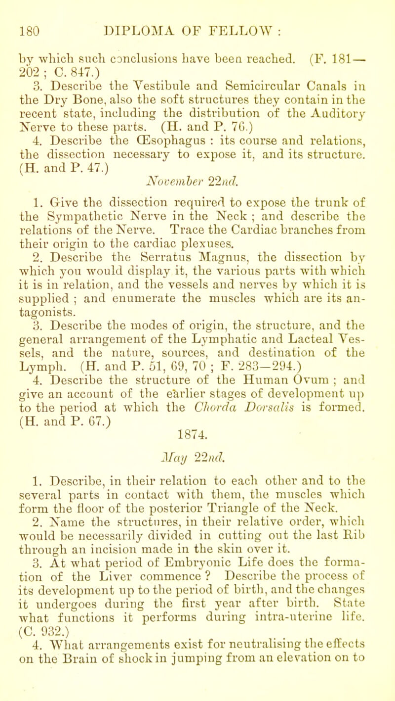 by which such CDnclusions have been reached. (F. 181 — 202 ; C. 817.) 3. Describe the Vestibule and Semicircular Canals in the Dry Bone, also the soft structures they contain in the recent state, including the distribution of the Auditory Nerve to these parts. (H. and P. 7G.) 4. Describe the CEsophagus : its course and relations, the dissection necessary to expose it, and its structure. (H. and P. 47.) November 22nd. 1. Give the dissection required to expose the trunk of the Sympathetic Nerve in the Neck ; and describe the relations of the Nerve. Trace the Cardiac branches from their origin to the cardiac jjlexuses. 2. Describe the Serratus Magnus, the dissection by which you would display it, the various parts with which it is in relation, and the vessels and nerves by which it is supplied ; and enumerate the muscles which ai'e its an- tagonists. 3. Describe the modes of origin, the structure, and the general arrangement of the Lymphatic and Lacteal Ves- sels, and the nature, sources, and destination of the Lymph. (H. and P. 51, 09, 70 ; F. 283-294.) 4. Describe the structure of the Human Ovum ; and give an account of the earlier stages of development up to the period at which the Chorda Dorsulis is formed. (H. and P. 67.) 1874. 2T(nj 22nd. 1. Describe, in their relation to each other and to the several parts in contact with them, the muscles which form the floor of the posterior Triangle of the Neck. 2. Name the structures, in their relative order, which would be necessarily divided in cutting out the last Rib through an incision made in the skin over it. 3. At what period of Embryonic Life does the forma- tion of the Liver commence ? Describe the process of its development up to the period of birth, and the changes it undergoes during the first year after birth. State what functions it performs during intra-uterine life. (C. 932.) 4. What arrangements exist for neutralising the effects on the Brain of shock in jumping from an elevation on to