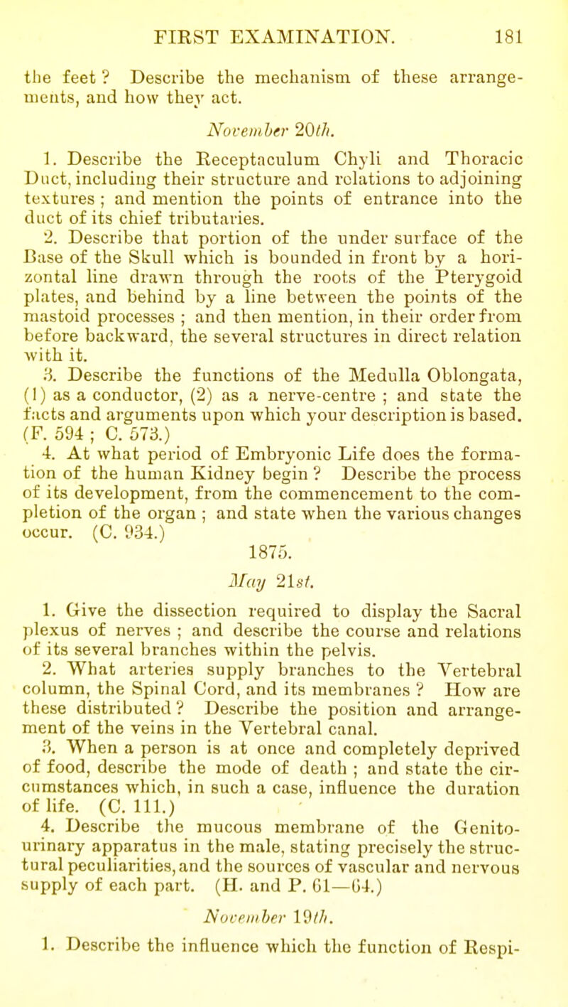 the feet ? Describe the mechauism of these arrange- uieiits, aud how they act. November 20tJi. 1. Describe the Receptaculum Chyli and Thoracic Duct, including their structure and relations to adjoining textures ; and mention the points of entrance into the duct of its chief tributaries. 2. Describe that portion of the under surface of the Base of the Skull which is bounded in front by a hori- zontal line drawn through the roots of the Pterygoid plates, and behind by a line between the points of the mastoid processes ; and then mention, in their order from before backward, the several structures in direct relation with it. ^i. Describe the functions of the Medulla Oblongata, (1) as a conductor, (2) as a nerve-centre ; and state the facts and arguments upon which your description is based. (F. 594 ; C. 57i3.) 4. At what period of Embryonic Life does the forma- tion of the human Kidney begin ? Describe the process of its development, from the commencement to the com- pletion of the organ ; and state when the various changes occur. (C. 934.) 1875. May 21s/. 1. Give the dissection required to display the Sacral plexus of nerves ; and describe the course and relations of its several branches within the pelvis. 2. What arteries supply branches to the Vertebral column, the Spinal Cord, and its membranes '? How are these distributed ? Describe the position and arrange- ment of the veins in the Vertebral canal. 3. When a person is at once and completely deprived of food, describe the mode of death ; and state the cir- cumstances which, in such a case, influence the duration of life. (C. 111.) 4. Describe the mucous membrane of the Genito- urinary apparatus in the male, stating precisely the struc- tural peculiarities, and the sources of vascular and nervous supply of each part. (H. and P. Gl—G4.) Nocpiiiher Idl/i. 1. Describe the influence which the function of Respi-