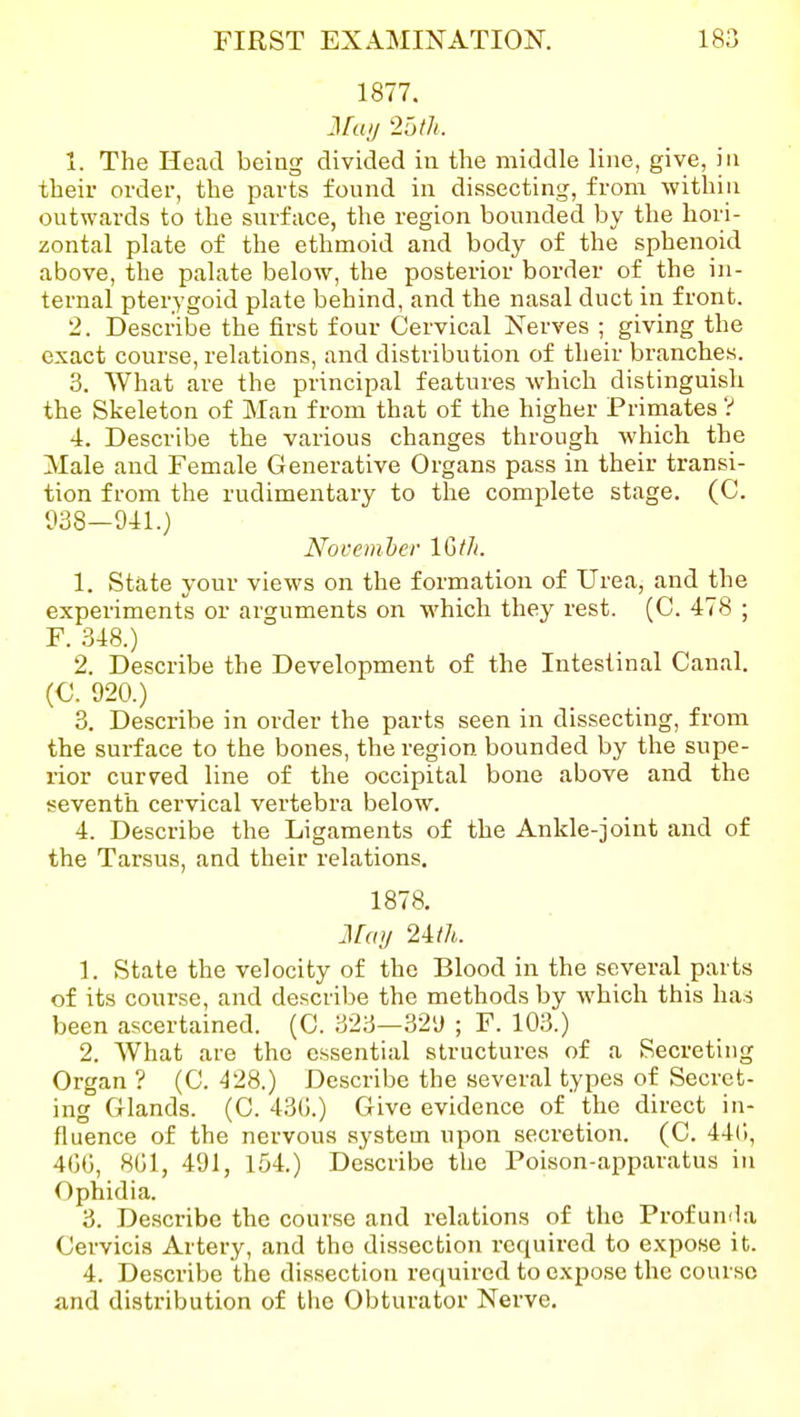 1877. Jfaij 2Dtk X. The Head being divided in the middle line, give, in their order, the parts found in dissecting, from within outwards to the surface, the region bounded by the hori- zontal plate of the ethmoid and body of the sphenoid above, the palate below, the posterior border of the in- ternal pterygoid plate behind, and the nasal duct in front. 2. Describe the first four Cervical Nerves ; giving the exact course, relations, and distribution of their branches. 3. What are the principal features which distinguish the Skeleton of Man from that of the higher Primates V 4. Describe the various changes through which the Male and Female Generative Organs pass in their transi- tion from the rudimentary to the complete stage. (C. 938—941.) Novemher IGtJi. 1. State your views on the formation of Urea, and the experiments or arguments on which they rest. (C. 478 ; F. 348.) 2. Describe the Development of the Intestinal Canal. (C. 920.) 3. Describe in order the parts seen in dissecting, from the surface to the bones, the region bounded by the supe- rior curved line of the occipital bone above and the seventh cervical vertebra below. 4. Describe the Ligaments of the Ankle-joint and of the Tarsus, and their relations. 1878. Ma>/ 2m. 1. State the velocity of the Blood in the several parts of its course, and describe the methods by which this has been ascertained. (C. 323—329 ; F. 103.) 2. What are the essential structures of a Secreting Organ? (C. ^28.) Describe the several types of Secret- ing Glands. (C. 43(;.) Give evidence of the direct in- fluence of the nervous system upon secretion. (C. 44(1, 4GG, 8G1, 491, 154.) Describe the Poison-apparatus in Ophidia. 3. Describe the course and relations of the Profunda Cervicis Artery, and the dissection required to expose it. 4. Describe the dissection required to expose the course and distribution of the Obturator Nerve.