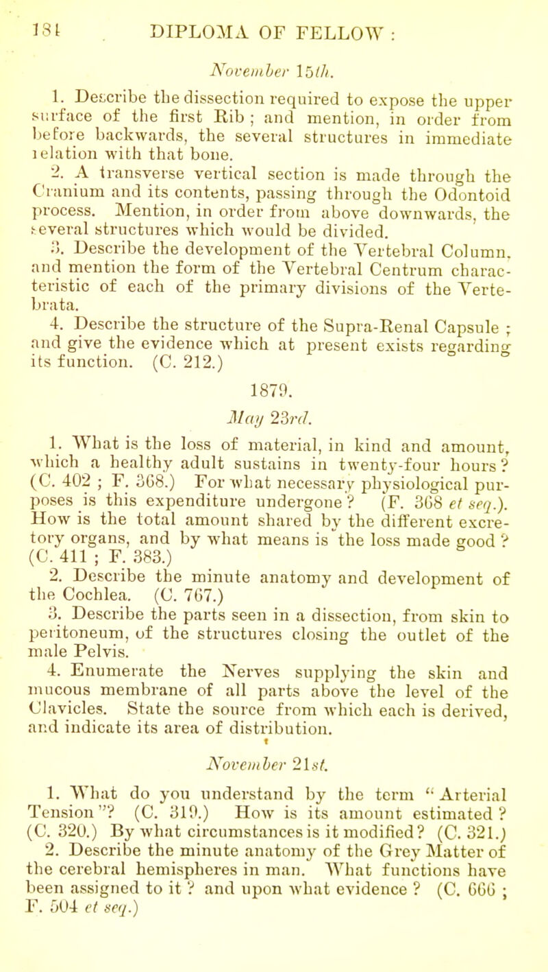 Noceiaher Ibih. \. Des,cribe the dissection required to expose the upper surface of the first Rib ; and mention, in order from 1)6fore backwards, the several structures in immediate relation with that bone. 2. A transverse vertical section is made through the Cranium and its contents, passing through the Odontoid process. Mention, in order from above downwards, the f-everal structures which would be divided. Describe the development of the Vertebral Column, and rnention the form of the Vertebral Centrum charac- teristic of each of the primary divisions of the Verte- bra ta. 4. Describe the structure of the Supra-Renal Capsule ; and give the evidence which at present exists regardino- its function. (C. 212.) 1879. May 23rd. 1. What is the loss of material, in kind and amount, which a healthy adult sustains in twenty-four hours? (C. 402 ; F. 3G8.) For Avhat necessary physiological pur- poses is this expenditure undergone ? (F. 3(jS ef seq.). How is the total amount shared by the different excre- tory organs, and by what means is the loss made good ? (C. 411 ; F. 383.) 2. Describe the minute anatomy and development of the Cochlea. (C. 767.) 3. Describe the parts seen in a dissection, from skin to peritoneum, of the structures closing the outlet of the male Pelvis. 4. Enumerate the iS^erves supplying the skin and mucous membrane of all parts above the level of the Clavicles. State the source from which each is derived, and indicate its area of distribution. f November 2ls(. 1. What do yon understand by the term '• Arterial Tension? (C. 310.) How is its amount estimated? (C. 320.) By what circumstances is it modified? (C. 321.) 2. Describe the minute anatomy of the Grey Matter of the cerebral hemispheres in man. What functions have been assigned to it ? and upon what evidence ? (C. 6GG ; F. 504 et mj.)