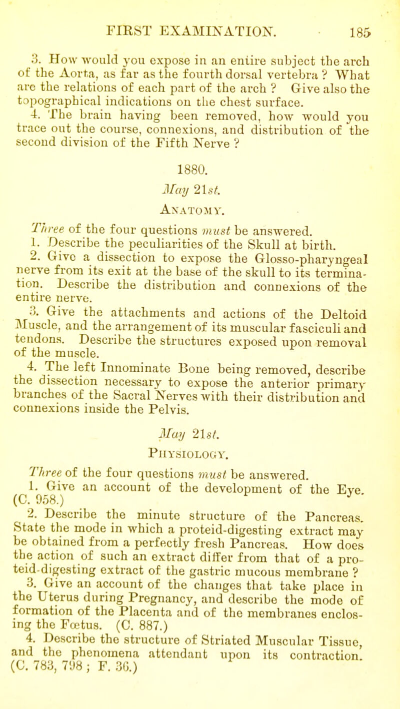 3. How would you expose in an entire subject the arch of the Aorta, as far as the fourth dorsal vertebra ? What are the relations of each part of the arch ? Give also the topographical indications on the chest surface. 4. The brain having been removed, how would you trace out the course, connexions, and distribution of the second division of the Fifth Nerve ? 1880. Mmj 2lst. Anatomy. Three of the four questions must be answered. 1. Describe the peculiarities of the Skull at birth. 2. Give a dissection to expose the Glosso-pharyngeal nerve from its exit at the base of the skull to its termina- tion. Describe the distribution and conne.xions of the entire nerve. 3. Give the attachments and actions of the Deltoid Muscle, and the arrangement of its muscular fasciculi and tendons. Describe the structures exposed upon removal of the muscle. 4. The left Innominate Bone being removed, describe the dissection necessary to expose the anterior primary branches of the Sacral Nerves with their distribution and connexions inside the Pelvis. Muij 21st. Physiology. Three of the four questions must be answered. 1. Give an account of the development of the Eye. (C, 958.) 2. Describe the minute structure of the Pancreas. State the mode in which a proteid-digesting extract may be obtained from a perfectly fresh Pancreas. How does the action of such an extract differ from that of a pro- teid-digesting extract of the gastric mucous membrane ? 3. Give an account of the changes that take place in the Uterus during Pregnancy, and describe the mode of formation of the Placenta and of the membranes enclos- ing the Foetus. (C. 887.) 4. Describe the structure of Striated Muscular Tissue, and the phenomena attendant upon its contraction' (C. 783, 7'J8 ; F. 30.)