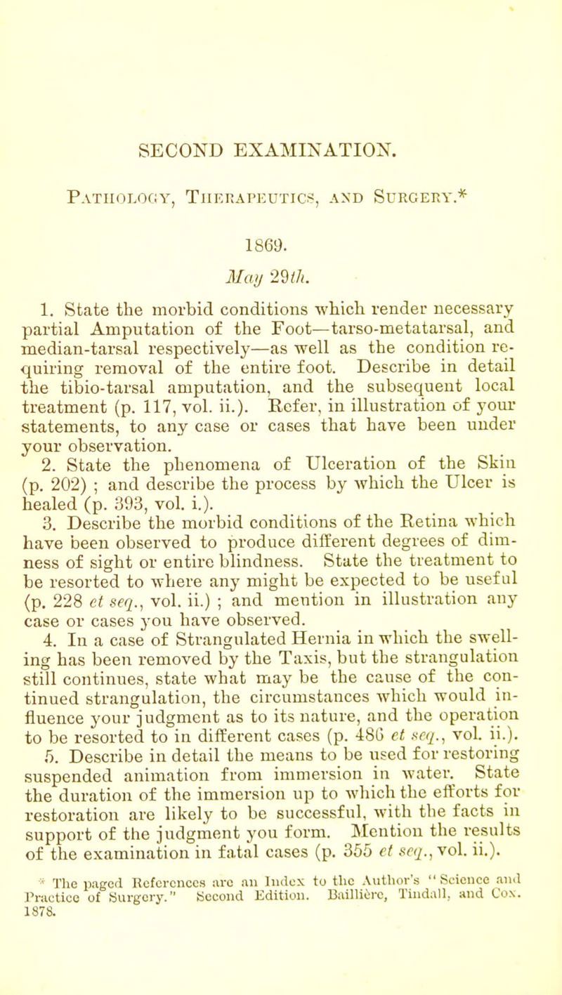 Pathology, TiiF.nAPEUTics, and Surgeky* 1869. May 2m. 1. State the morbid conditions which render necessary- partial Amputation of the Foot—tarso-metatarsal, and median-tarsal respectively—as well as the condition re- quiring removal of the entire foot. Describe in detail the tibio-tarsal amputation, and the subsequent local treatment (p. 117, vol. ii.). Refer, in illustration of your statements, to any case or cases that have been under your observation. 2. State the phenomena of Ulceration of the Skiu (p. 202) ; and describe the process by Avhich the Ulcer is healed (p. 393, vol. i.). 3. Describe the morbid conditions of the Retina which have been observed to produce different degrees of dim- ness of sight or entire blindness. State the treatment to be resorted to where any might be expected to be useful (p. 228 ct seq., vol. ii.) ; and mention in illustration any case or cases you have observed. 4. In a case of Strangulated Hernia in which the swell- ing has been removed by the Taxis, but the strangulation still continues, state what may be the cause of the con- tinued strangulation, the circumstances which would in- fluence your judgment as to its nature, and the operation to be resorted to in different cases (p. 48G et srq., vol. ii.). T). Describe in detail the means to be used for restoring suspended animation from immersion in water.^ State the duration of the immersion up to which the eft'orts for restoration are likely to be successful, with the facts in support of the judgment you form. Mention the results of the examination in fatal cases (p. 355 et seq., vol. ii.). ' The paged Deferences are an Index to the Author's Science and J'ractice of «urgcry. Second Edition. Bailliiro, Tindall, and Co.\. 1878.