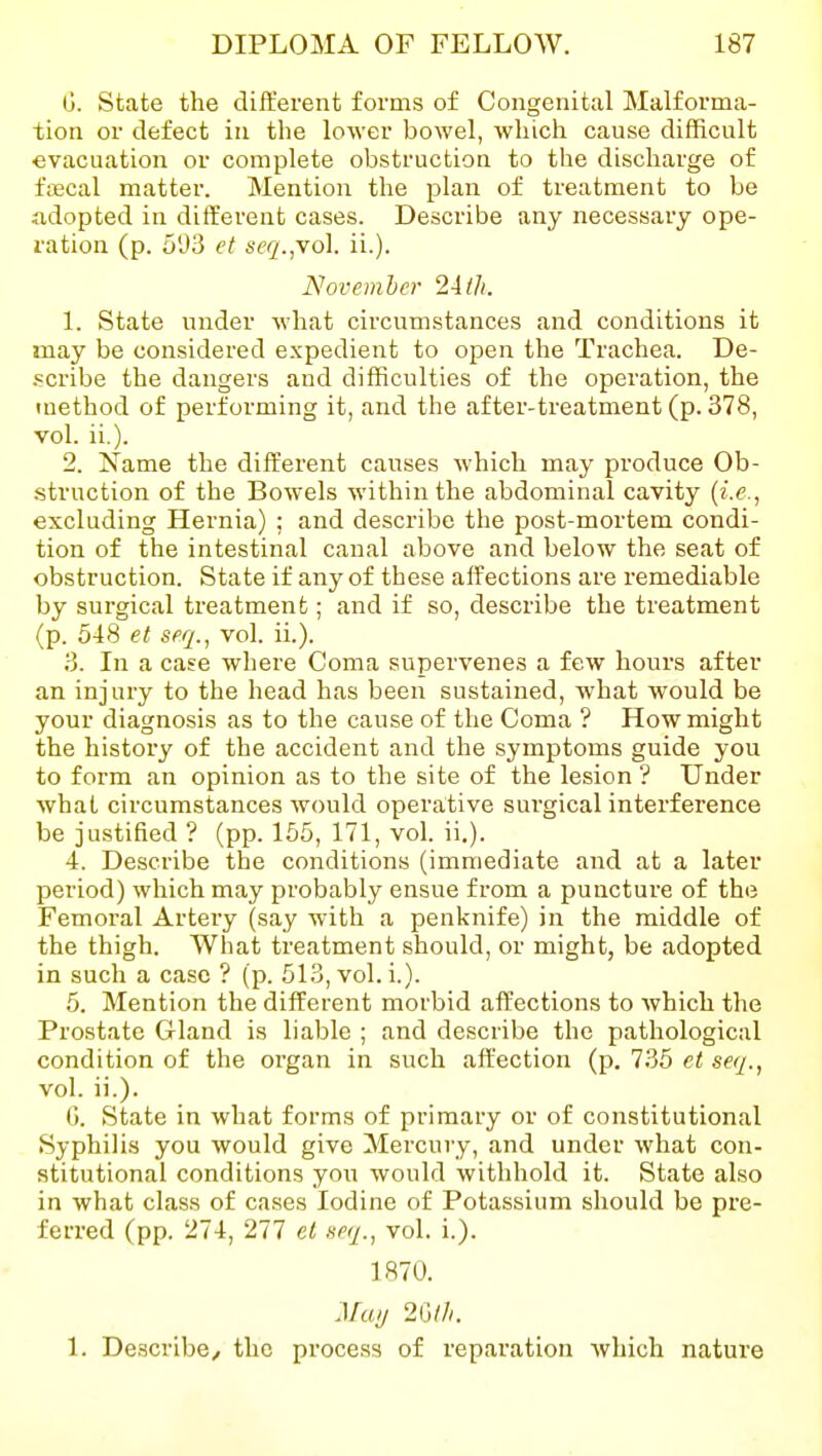 G. State the different forms of Congenital Malforma- tion or defect in the lower bowel, which cause difficult evacuation or complete obstruction to the discharge of f;Ecal matter. Mention the plan of treatment to be adopted in different cases. Describe any necessary ope- ration (p. 5'J3 et seq.^\o\. ii.). November 2-i(Ji. 1. State under what circumstances and conditions it may be considered expedient to open the Trachea. De- .«cribe the dangers and difficulties of the operation, the method of performing it, and the after-treatment (p. 378, vol. ii.). 2. Name the different causes which may produce Ob- .struction of the Bowels within the abdominal cavity {i.e., excluding Hernia) ; and describe the post-mortem condi- tion of the intestinal canal above and below the seat of obstruction. State if any of these affections are remediable by surgical treatment; and if so, describe the treatment (p. 548 et seq., vol. ii.). 3. In a case where Coma supervenes a few hours after an injury to the head has been sustained, what would be your diagnosis as to the cause of the Coma ? How might the history of the accident and the symptoms guide you to form an opinion as to the site of the lesion ? Under what circumstances would operative sui'gical interference be justified ? (pp. 155, 171, vol. ii.). 4. Describe the conditions (immediate and at a later period) which may probably ensue from a puncture of the Femoral Artery (say with a penknife) in the middle of the thigh. What treatment should, or might, be adopted in such a case ? (p. 513, vol. i.). 5. Mention the different morbid affections to which the Prostate Gland is liable ; and describe the pathological condition of the organ in such affection (p. 735 et seq., vol. ii.). G. State in what forms of primary or of constitutional Syphilis you would give Mercury, and under what con- stitutional conditions you would withhold it. State also in what class of cases Iodine of Potassium should be pre- ferred (pp. 274, 277 el xeq., vol. i.). 1870. May 2m. 1. Describe, the process of reparation which nature
