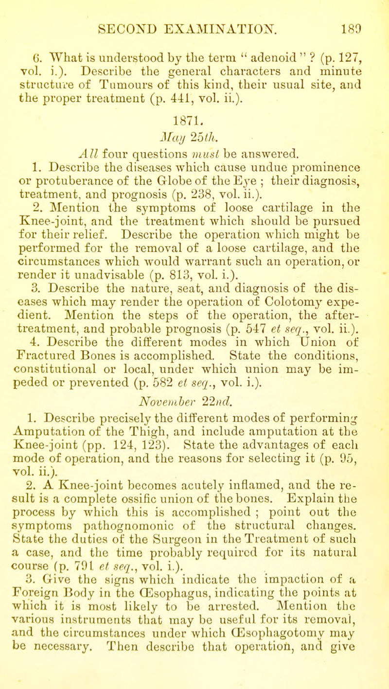 6. What is understood by the term  adenoid  ? (p. 127, vol. i.). Describe the general characters and minute structure of Tumours of this kind, their usual site, and the proper treatment (p. 441, vol. ii.). 1871. iFuy 251h. All four questions must be answered. 1. Describe the diseases which cause undue prominence or protuberance of the Globe of theE^-e ; their diagnosis, treatment, and prognosis (p. 238, vol. ii.). 2. Mention the symptoms of loose cartilage in the Knee-joint, and the treatment which should be pursued for their relief. Describe the operation which might be performed for the removal of a loose cartilage, and the circumstances which would warrant such an operation, or render it unadvisable (p. 813, vol. i.). 3. Describe the nature, seat, and diagnosis of the dis- eases which may render the operation of Colotomy expe- dient. Mention the steps of the operation, the after- treatment, and pi'obable prognosis (p. 547 et seg., vol. ii.). 4. Describe the different modes in which Union of Fractured Bones is accomplished. State the conditions, constitutional or local, under which union may be im- peded or prevented (p. 582 et seq., vol. i.). November 22ncl. 1. Describe precisely the different modes of performing Amputation of the Thigh, and include amputation at the Knee-joint (pp. 124, 123). State the advantages of each mode of operation, and the reasons for selecting it (p. 95, vol. ii.). 2. A Knee-joint becomes acutely inflamed, and the re- sult is a complete ossific union of the bones. Explain the process by which this is accomplished ; point out the symptoms pathognomonic of the structural changes. State the duties of the Surgeon in the Treatment of such a case, and the time probably required for its natural course (p. 791 et seq., vol. i.). 3. Give the .signs which indicate the impaction of a Foreign liody in the OEsophagus, indicating the points at which it is most likely to be arrested. Mention the various instruments that may be useful for its removal, and the circumstances under which CEsophagotomy may be necessary. Then describe that operation, and give