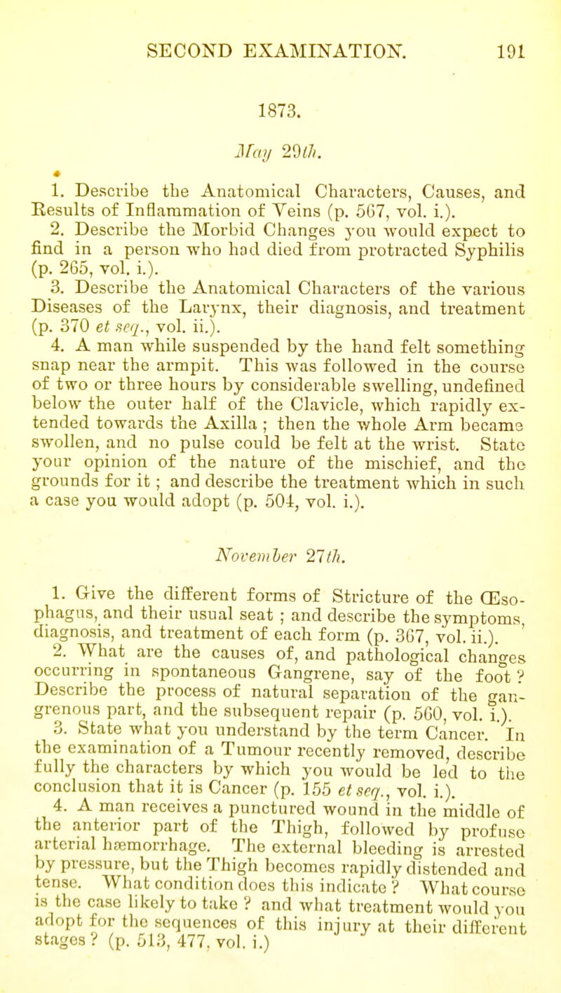 1873. May 2Wi. » 1. Describe the Anatomical Characters, Causes, and Eesults of Inflammation of Veins (p. 5G7, vol. i.). 2. Describe the Morbid Changes j-ou would expect to find in a person who hod died from protracted Syphilis (p. 265, vol. i.). 3. Describe the Anatomical Characters of the various Diseases of the Larj-nx, their diagnosis, and treatment (p. 370 et sfcq., vol. ii.). 4. A man while suspended by the hand felt something snap near the armpit. This was followed in the course of two or three hours by considerable swelling, undefined below the outer half of the Clavicle, which rapidly ex- tended towards the Axilla ; then the whole Arm became swollen, and no pulse could be felt at the wrist. State your opinion of the nature of the mischief, and the grounds for it; and describe the treatment which in such a case you would adopt (p. 504, vol. i.). Noveriiher 21th. 1. Give the different forms of Stricture of the (Eso- phagus, and their usual seat ; and describe the symptoms, diagnosis, and treatment of each form (p. 3G7, vol. ii.). 2. What are the causes of, and pathological changes occurring in spontaneous Gangrene, say of the fool;' Describe the process of natural separation of the gan- grenous part, and the subsequent repair (p. 560, vol. i.). 3. State what you understand by the term Cancer. In the examination of a Tumour recently removed, describe fully the characters by which you would be led to the conclusion that it is Cancer (p. 155 etseq., vol. i.). 4. A man receives a punctured wound in the middle of the anterior part of the Thigh, followed by profuse arterial hfemorrhage. The external bleeding is arrested by pressure, but the Thigh becomes rapidly distended and tense. What condition does this indicate ? What course IS the case likely to take ? and what treatment would you adopt for the sequences of this injury at their different stages .'' (p. 513, 477, vol. i.)