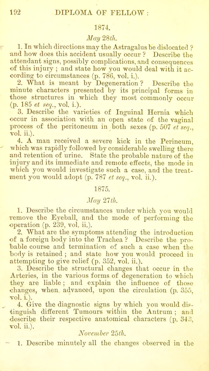 1874. May 2m. 1. In which directions may the Astragalus be dislocated ? and how does this accident usually occur ? Describe the attendant signs, possibly complications, and consequences of this injury ; and state how you would deal with it ac- cording to circumstances (p. 786, vol. i,). 2. What is meant by Degeneration ? Describe the minute characters presented by its principal forms in those structures in which they most commonly occur (p. 185 et aeq., vol. i.). 3. Describe the varieties of Inguinal Hernia which occur in association with an open state of the vaginal process of the peritoneum in both se.xes (p. 507 et seq., vol. ii.). 4. A man received a severe kick in the Perineum, which was rapidly followed by considerable swelling there find retention of urine. State the probable nature of the injury and its immediate and remote effects, the mode in which you would investigate such a case, and the treat- ment you would adopt (p. 787 et seq., vol. ii.). 1875. Jlfay 21th. 1. Describe the circumstances under which you would remove the Eyeball, and the mode of performing the operation (p. 239, vol. ii.). 2. What are the symptoms attending the introduction of a foreign body into the Trachea ? Describe the pro- bable course and termination of such a case when the body is retained ; and state how you would proceed in attempting to give relief (p. 352, vol. ii.). 3. Describe the structural changes that occur in the Arteries, in the various forms of degeneration to Mdiich they are liable; and explain the influence of those changes, when advanced, upon the circulation (p. 355, vol. i.). 4. Give the diagnostic signs by which you would di.«- tinguish different Tumours within the Antrum ; and ■describe their respective anatomical characters (p. 343, vol. ii.). Not-ember 2f)tli. ■ \. Describe minutely all the changes observed in the