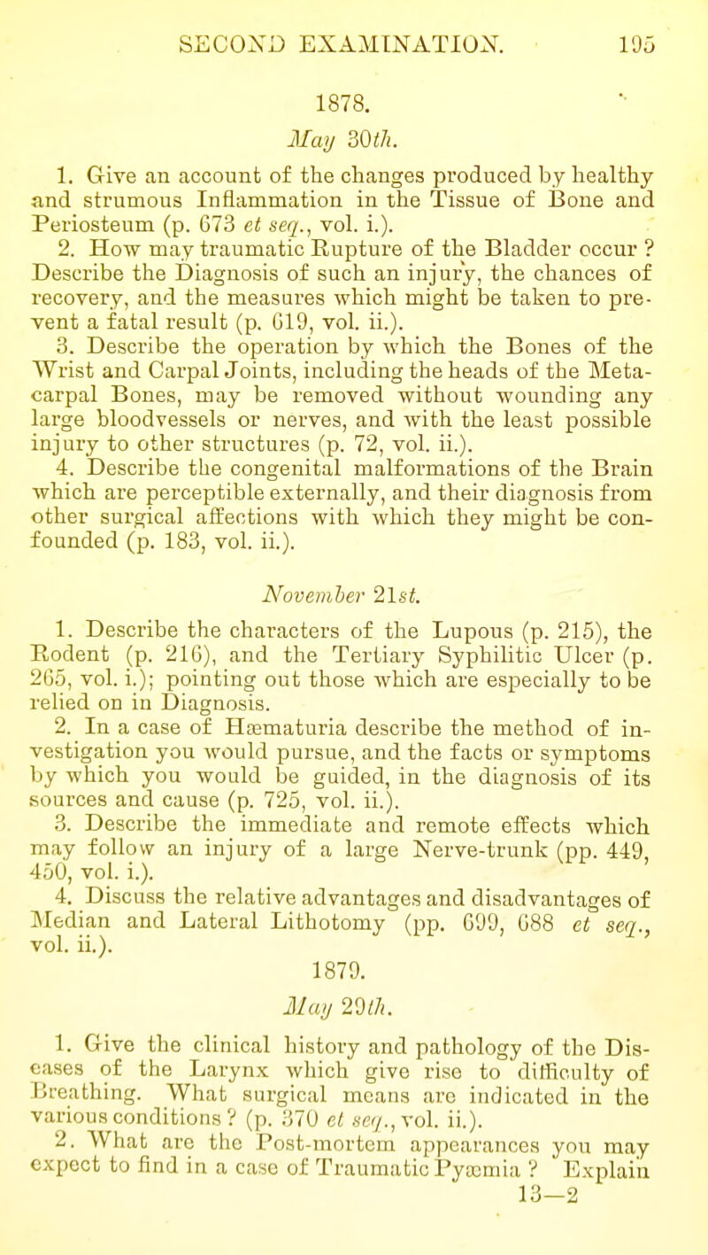 1878. May mil. 1. Give an account of the changes produced by healthy and strumous Inflammation in the Tissue of I3one and Pei'iosteum (p. 673 et seq., vol. i.). 2. How may traumatic Rupture of the Bladder occur ? Describe the Diagnosis of such an injury, the chances of recovery, and the measures which might be taken to pre- vent a fatal result (p. G19, vol. ii.). 3. Describe the operation by which the Bones of the Wrist and Carpal Joints, including the heads of the Meta- carpal Bones, may be removed without wounding any large bloodvessels or nerves, and with the least possible injury to other structures (p. 72, vol. ii.). 4. Describe the congenital malformations of the Brain which are perceptible externally, and their diagnosis from other surgical affections with which they might be con- founded (p. 183, vol. ii.). November 2lst. 1. Describe the characters of the Lupous (p. 215), the Eodent (p. 21G), and the Tertiary Syphilitic Ulcer (p. 2G5, vol. i.); pointing out those which are especially to be relied on in Diagnosis. 2. In a case of Hematuria describe the method of in- vestigation you would pursue, and the facts or symptoms by which you would be guided, in the diagnosis of its sources and cause (p. 725, vol. ii.). 3. Describe the immediate and remote effects which may follow an injury of a large Nerve-trunk (pp. 449, 450, vol. i.). 4. Discuss the relative advantages and disadvantages of Median and Lateral Lithotomy (pp. GOO, G88 et seq., vol. ii.). 1879. May 29//!. 1. Give the clinical history and pathology of the Dis- eases of the Larynx which give rise to difficulty of Breathing. What surgical means are indicated in the various conditions ? (p. 370 et sey.,vol. ii.). 2. What are tlic Post-mortem appearances yon may expect to find in a case of Traumatic Pyaemia ? Explain 13-2