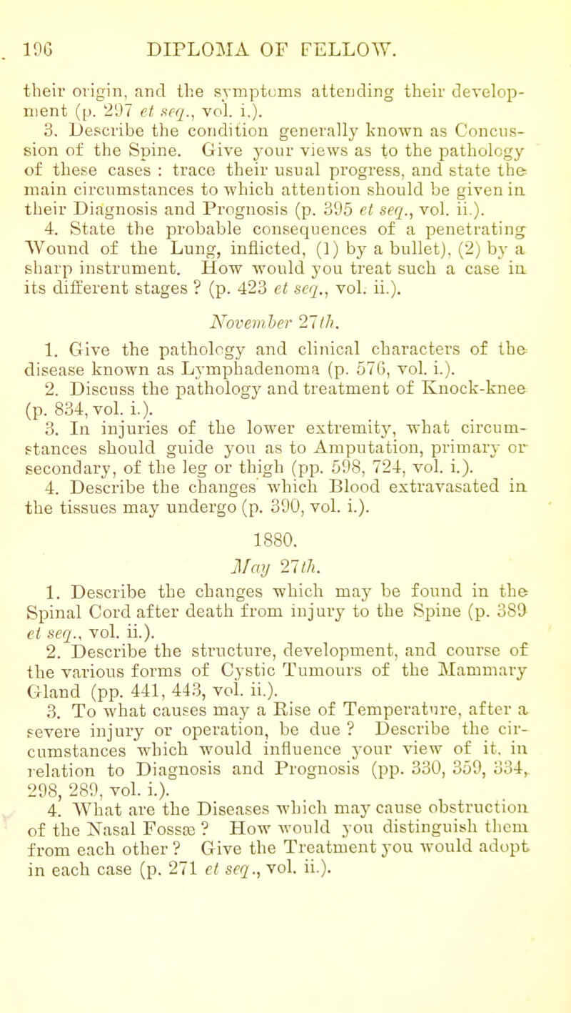 their origin, and the symptoms attending their develop- ment (p. '297 ct ftcq., vol. i,). 3. Describe the condition generally known as Concus- sion of the Spine. Give your views as to the pathology of these cases : trace their usual progress, and state the main circumstances to which attention should be given in their Diagnosis and Prognosis (p. 395 et seq., vol. ii.). 4. State the probable consequences of a penetrating Wound of the Lung, inflicted, (1) by a bullet), (2) by a sharp instrument. How would you treat such a case in its different stages ? (p. 423 et seq,, vol. ii.). Novemher 2Hh. 1. Give the pathology and clinical characters of the disease known as Lymphadenoma (p. 570, vol. i.). 2. Discuss the pathology and treatment of Knock-knee (p. 834, vol. i.). 3. In injuries of the lower extremity, what circum- stances should guide you as to Amputation, primary or secondary, of the leg or thigh (pp. 598, 724, vol. i.). 4. Describe the changes which Blood extravasated ia the tissues may undergo (p. 390, vol. i.). 1880. May 27th. 1. Describe the changes which may be found in the Spinal Cord after death from injury to the Spine (p. 389 ct seq., vol. ii.). 2. Describe the structure, development, and course of the various forms of Cystic Tumours of the Mammary- Gland (pp. 441, 44.3, vol. ii.). 3. To what causes may a Eise of Temperature, after a. severe injury or operation, be due ? Describe the cir- cumstances which would influence your view of it. in relation to Diagnosis and Prognosis (pp. 330, 359, 334,. 298, 289, vol. i.). 4. What are the Diseases which may cause obstruction of the Nasal Fossoa ? How would you distinguish them from each other ? Give the Treatment you would adopt in each case (p. 271 et seq., vol. ii.).