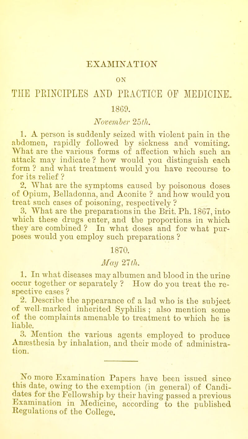 EXAMINATION ON TEE PEINCIPLES AND PEACTIOE OF MEDICINE. 1869. November ^oth. 1. A person is suddenly seized with violent pain in the abdomen, rapidly followed by sickness and vomiting. What are the various forms of affection Avhich such an attack may indicate ? how would you distinguish each form ? and what treatment would you have recourse to- for its relief ? 2. What are the symptoms caused by poisonous doses of Opium, Belladonna, and Aconite ? and how would you treat such cases of poisoning, respectively ? 3. What are the preparations in the Brit. Ph. 1867, into which these drugs enter, and the proportions in which they are combined ? In what doses and for what pur- poses would you employ such preparations ? 1870. Afay 27th. 1. In what diseases may albumen and blood in the urine occur together or separately ? How do you treat the re- spective cases ? 2. Describe the appearance of a lad who is the subject of well-marked inherited Syphilis ; also mention some of the complaints amenable to treatment to which he is liable. .3. Mention the various agents employed to produce Anresthesia by inhalation, and their mode of administra- tion. No more Examination Papers have been issued since this date, owing to the exemption (in general) of Candi- dates for the Fellowship by their having passed a previous Examination in Medicine, according to the published Regulations of the College.