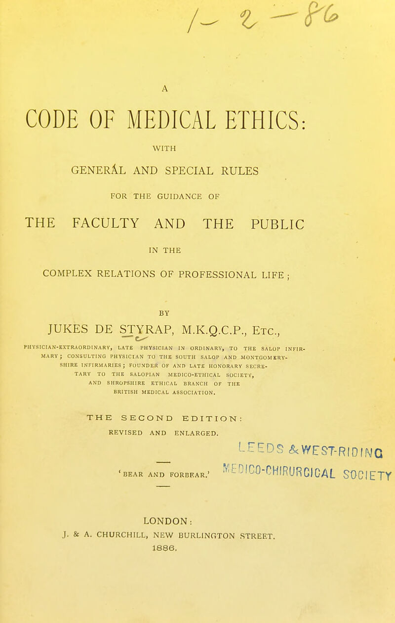 A CODE OF MEDICAL ETHICS: WITH GENERAL AND SPECIAL RULES FOR THE GUIDANCE OF THE FACULTY AND THE PUBLIC IN THE COMPLEX RELATIONS OF PROFESSIONAL LIFE ; BY JUKES DE STYRAP, M.K.Q.C.P., Etc., PHYSICIAN-EXTRAORDINARV, LATE PHYSICIAN IN ORDINARY, TO THE SALOP INFIR- MARY; CONSULTING PHYSICIAN TO THE SOUTH SALOP AND MONTGOMERY- SHIRE infirmaries; founder of and late honorary SECRE- TARY TO THE SALOPIAN MEDICO-ETHICAL SOCIETY, AND SHROPSHIRE ETHICAL BRANCH OF THE BRITISH MEDICAL ASSOCIATION. THE SECOND EDITION: REVISED AND ENLARGED. ^ ^-^EDS&WEST-RIDfNQ BEAR AND FORBEAR.' ViEOICO-CHIRURCICAL SOCIETY LONDON: J. & A. CHURCHILL, NEW BURLINGTON STREET. 1886.