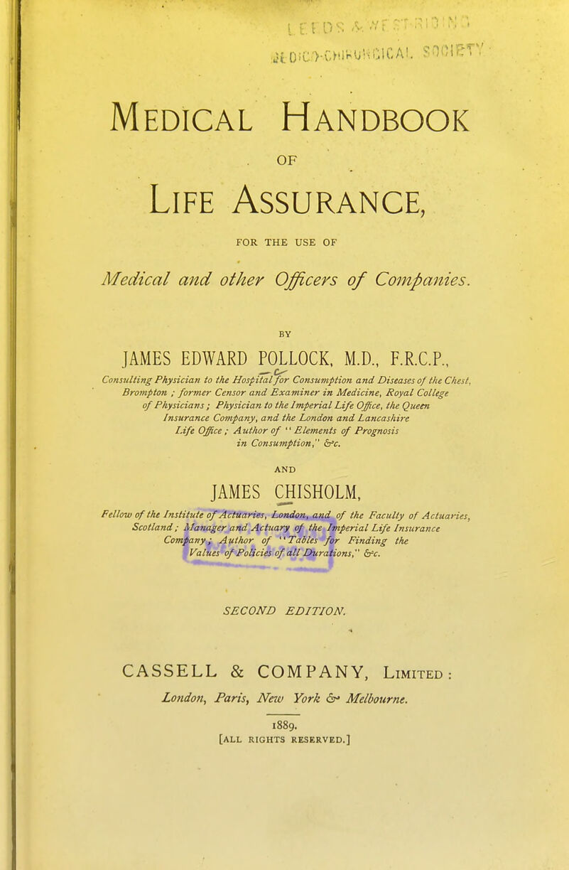 Medical Handbook OF Life Assurance, FOR THE USE OF Medical and other Officers of Companies. BY JAMES EDWARD POLLOCK. M.D., F.R.C.P., Consulting Physician to the Hospital for Consumption and Diseases of the Chest, Brompton ; former Censor and Examiner in Medicine, Royal College of Physicians ; Physician to the Imperial Life Office, the Queen Insurance Company, and the London and Lancashire Life Office ; Ajithor of  Elements of Prognosis in Consumption, b'c. AND JAMES QIISHOLM, Fellow of the Institute ofjf^t^tries, London, and of the Faculty of Actuaries, Scotland; Manager and Actuary of the Imperial Life Insurance Company; Author of Tables for Finding the •Values of Policies of all Durations, &=t. SECOND EDITION. CASSELL & COMPANY, Limited: London, Paris, New York 6- Melbourne. 1889. [all rights reserved.]