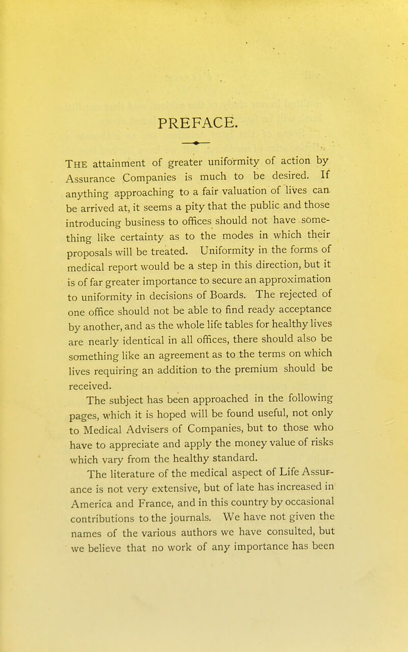 PREFACE. The attainment of greater uniformity of action by Assurance Companies is much to be desired. If anything approaching to a fair valuation of Hves can. be arrived at, it seems a pity that the public and those introducing business to offices should not have , some- thing like certainty as to the modes in which their proposals will be treated. Uniformity in the forms of medical report would be a step in this direction, but it is of far greater importance to secure an approximation to uniformity in decisions of Boards. The rejected of one office should not be able to find ready acceptance by another, and as the whole life tables for healthy lives are nearly identical in all offices, there should also be something like an agreement as to the terms on which lives requiring an addition to the premium should be received. The subject has been approached in the following pages, M'hich it is hoped will be found useful, not only to Medical Advisers of Companies, but to those who have to appreciate and apply the money value of risks which vary from the healthy standard. The literature of the medical aspect of Life Assur- ance is not very extensive, but of late has increased in America and France, and in this country by occasional contributions to the journals. We have not given the names of the various authors we have consulted, but we believe that no work of any importance has been