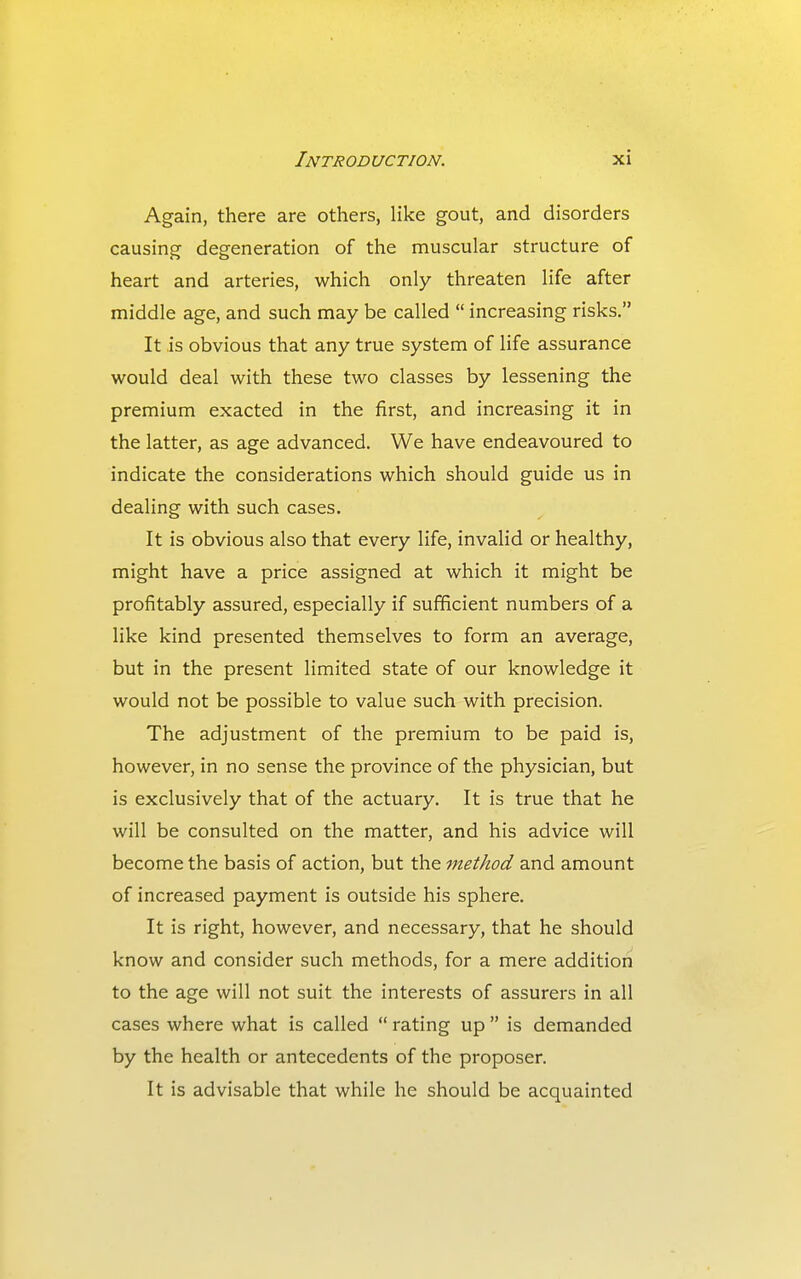 Again, there are others, like gout, and disorders causing degeneration of the muscular structure of heart and arteries, which only threaten life after middle age, and such may be called  increasing risks, It is obvious that any true system of life assurance would deal with these two classes by lessening the premium exacted in the first, and increasing it in the latter, as age advanced. We have endeavoured to indicate the considerations which should guide us in dealing with such cases. It is obvious also that every life, invalid or healthy, might have a price assigned at which it might be profitably assured, especially if sufficient numbers of a like kind presented themselves to form an average, but in the present limited state of our knowledge it would not be possible to value such with precision. The adjustment of the premium to be paid is, however, in no sense the province of the physician, but is exclusively that of the actuary. It is true that he will be consulted on the matter, and his advice will become the basis of action, but the method and amount of increased payment is outside his sphere. It is right, however, and necessary, that he should know and consider such methods, for a mere addition to the age will not suit the interests of assurers in all cases where what is called  rating up  is demanded by the health or antecedents of the proposer. It is advisable that while he should be acquainted