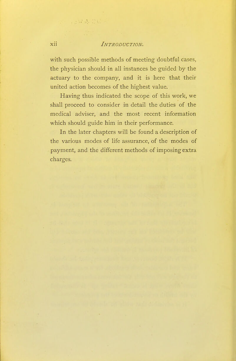 with such possible methods of meeting doubtful cases, the physician should in all instances be guided by the actuary to the company, and it is here that their united action becomes of the highest value. Having thus indicated the scope of this work, we shall proceed to consider in detail the duties of the medical adviser, and the most recent information which should guide him in their performance. In the later chapters will be found a description of the various modes of life assurance, of the modes of .payment, and the different methods of imposing extra charges.