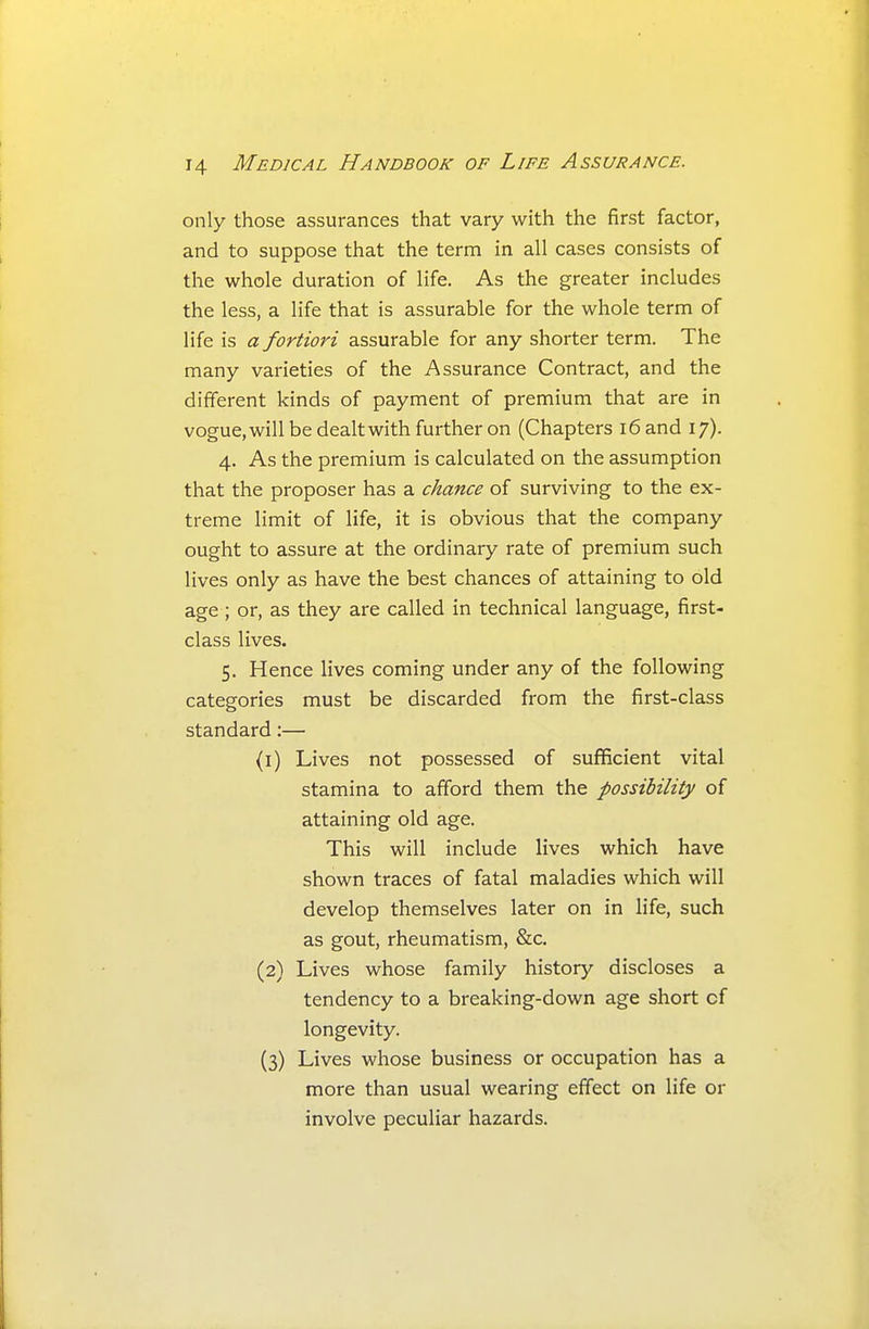 only those assurances that vary with the first factor, and to suppose that the term in all cases consists of the whole duration of life. As the greater includes the less, a life that is assurable for the whole term of life is a fortiori assurable for any shorter term. The many varieties of the Assurance Contract, and the different kinds of payment of premium that are in vogue,will be dealtwith further on (Chapters i6and 17). 4. As the premium is calculated on the assumption that the proposer has a chance of surviving to the ex- treme limit of life, it is obvious that the company ought to assure at the ordinary rate of premium such lives only as have the best chances of attaining to old age ; or, as they are called in technical language, first- class lives. 5. Hence lives coming under any of the following categories must be discarded from the first-class standard:— (1) Lives not possessed of sufficient vital stamina to afford them the possibility of attaining old age. This will include lives which have shown traces of fatal maladies which will develop themselves later on in life, such as gout, rheumatism, &c. (2) Lives whose family history discloses a tendency to a breaking-down age short cf longevity. (3) Lives whose business or occupation has a more than usual wearing effect on life or involve peculiar hazards.