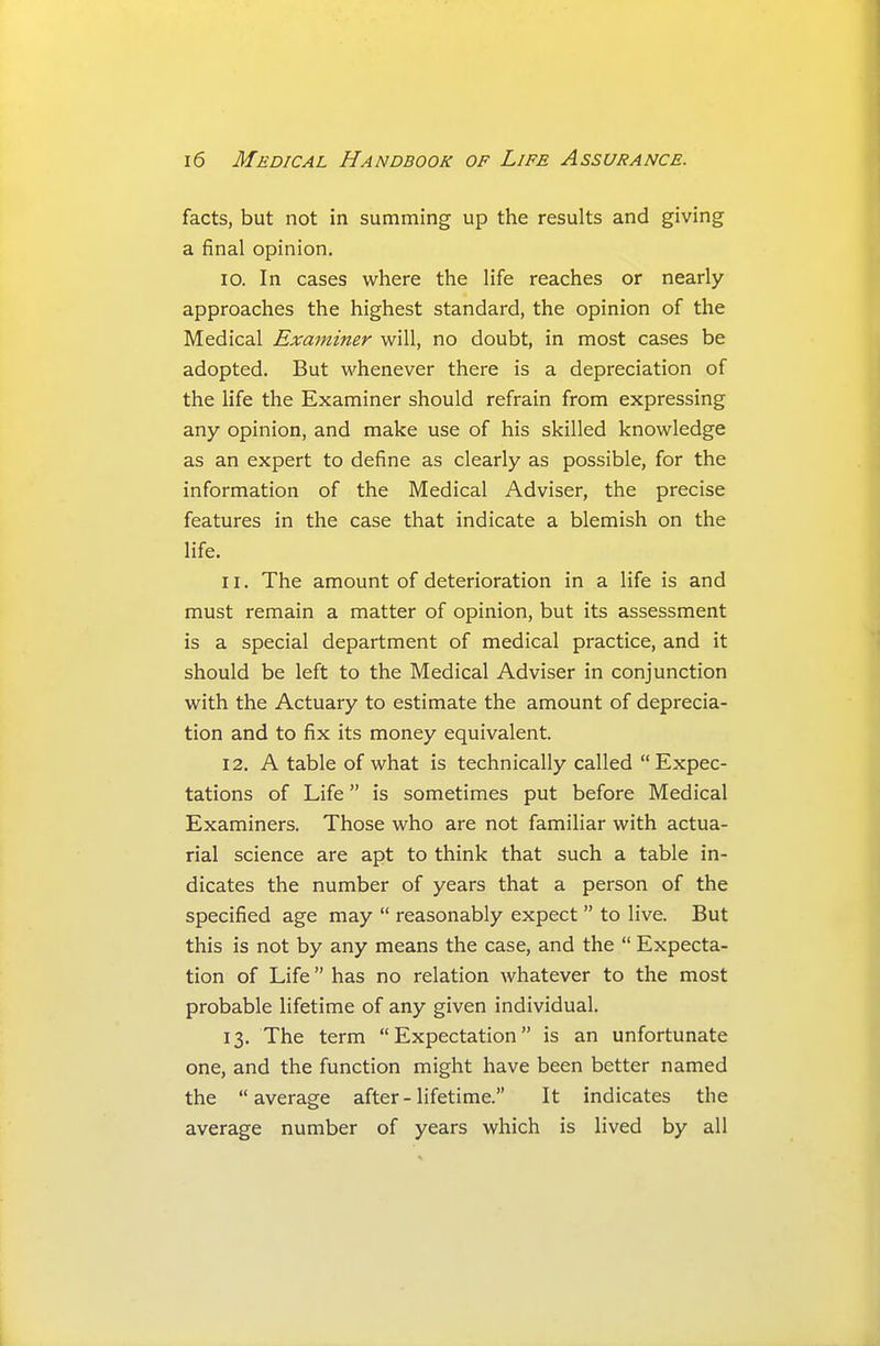 facts, but not in summing up the results and giving a final opinion. 10. In cases where the life reaches or nearly approaches the highest standard, the opinion of the Medical Examiner will, no doubt, in most cases be adopted. But whenever there is a depreciation of the life the Examiner should refrain from expressing any opinion, and make use of his skilled knowledge as an expert to define as clearly as possible, for the information of the Medical Adviser, the precise features in the case that indicate a blemish on the life. 11. The amount of deterioration in a life is and must remain a matter of opinion, but its assessment is a special department of medical practice, and it should be left to the Medical Adviser in conjunction with the Actuary to estimate the amount of deprecia- tion and to fix its money equivalent. 12. A table of what is technically called  Expec- tations of Life is sometimes put before Medical Examiners. Those who are not familiar with actua- rial science are apt to think that such a table in- dicates the number of years that a person of the specified age may  reasonably expect  to live. But this is not by any means the case, and the  Expecta- tion of Life has no relation whatever to the most probable lifetime of any given individual. 13. The term Expectation is an unfortunate one, and the function might have been better named the average after - lifetime. It indicates the average number of years which is lived by all