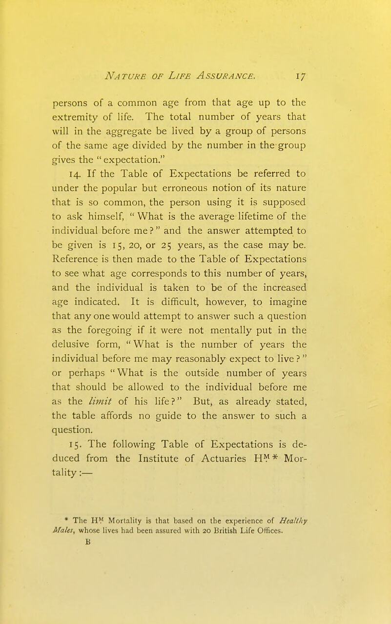 persons of a common age from that age up to the extremity of hfe. The total number of years that will in the aggregate be lived by a group of persons of the same age divided by the number in the group gives the  expectation. 14. If the Table of Expectations be referred to under the popular but erroneous notion of its nature that is so common, the person using it is supposed to ask himself,  What is the average lifetime of the individual before me ? and the answer attempted to be given is 15, 20, or 25 years, as the case may be. Reference is then made to the Table of Expectations to see what age corresponds to this number of years, and the individual is taken to be of the increased age indicated. It is difficult, however, to imagine that any one would attempt to answer such a question as the foregoing if it were not mentally put in the delusive form,  What is the number of years the individual before me may reasonably expect to live ?  or perhaps  What is the outside number of years that should be allowed to the individual before me as the limit of his life? But, as already stated, the table affords no guide to the answer to such a question. 15. The following Table of Expectations is de- duced from the Institute of Actuaries H^* Mor- tality :— * The H¥ Mortality is that based on the experience of Healthy Males, whose lives had been assured with 20 British Life Offices. B