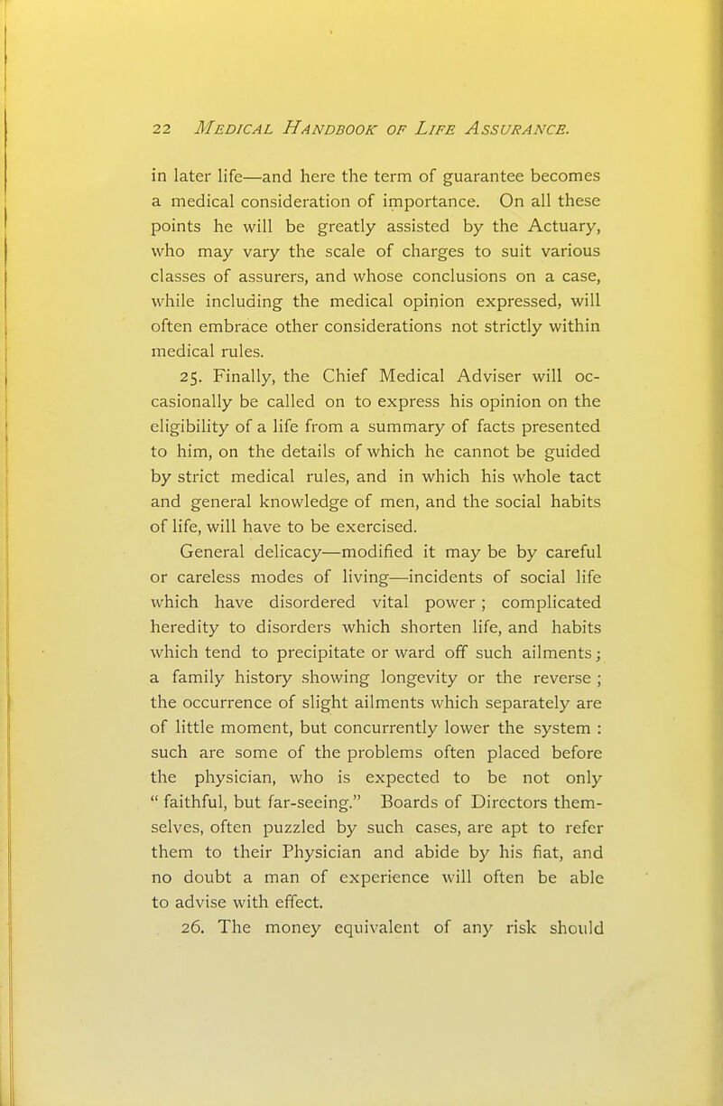 in later life—and here the term of guarantee becomes a medical consideration of importance. On all these points he will be greatly assisted by the Actuary, who may vary the scale of charges to suit various classes of assurers, and whose conclusions on a case, while including the medical opinion expressed, will often embrace other considerations not strictly within medical rules. 25. Finally, the Chief Medical Adviser will oc- casionally be called on to express his opinion on the eligibility of a life from a summary of facts presented to him, on the details of which he cannot be guided by strict medical rules, and in which his whole tact and general knowledge of men, and the social habits of life, will have to be exercised. General delicacy—modified it may be by careful or careless modes of living—incidents of social life which have disordered vital power; complicated heredity to disorders which shorten life, and habits which tend to precipitate or ward off such ailments; a family history .showing longevity or the reverse ; the occurrence of slight ailments which separately are of little moment, but concurrently lower the system : such are some of the problems often placed before the physician, who is expected to be not only  faithful, but far-seeing. Boards of Directors them- selves, often puzzled by such cases, are apt to refer them to their Physician and abide by his fiat, and no doubt a man of experience will often be able to advise with effect. 26. The money equivalent of any risk should